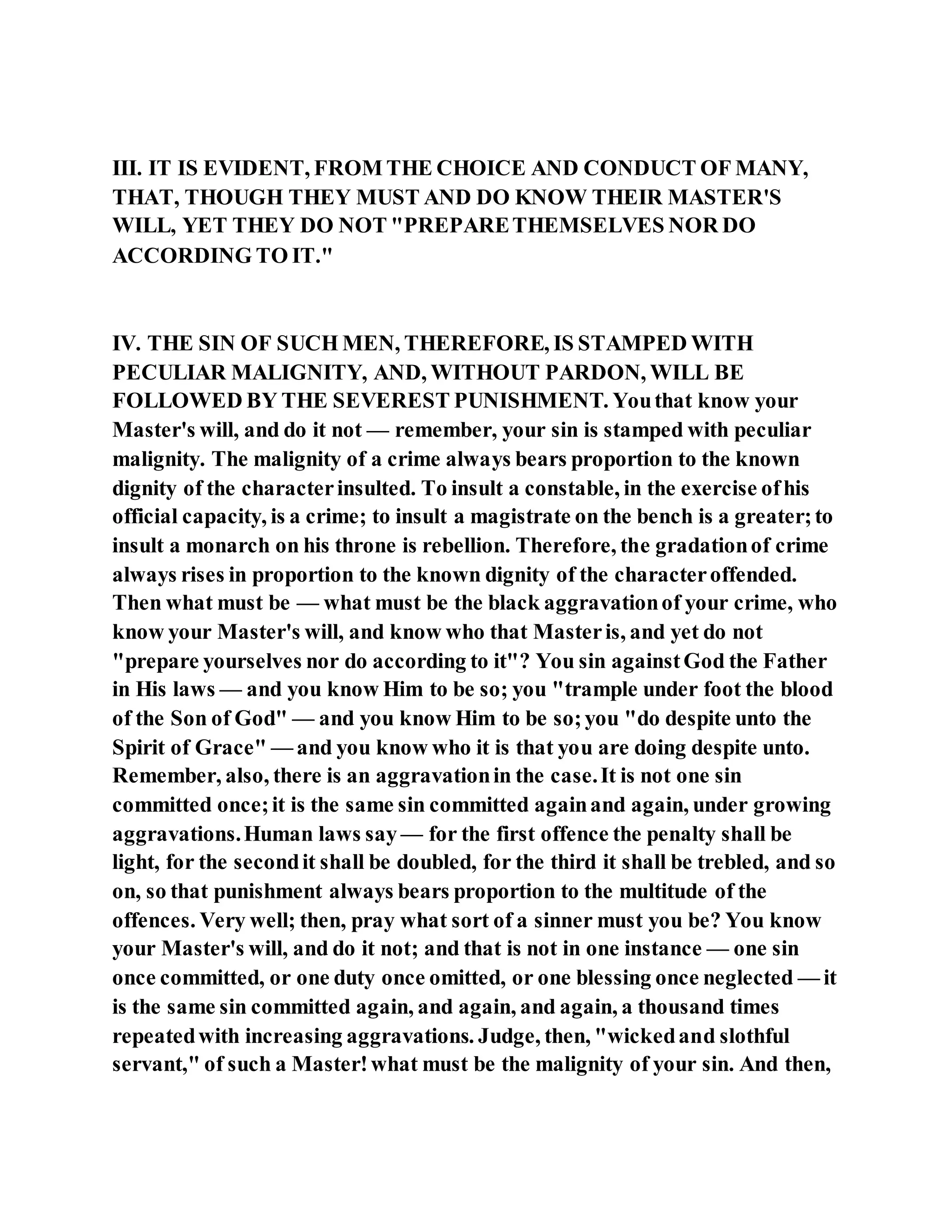 III. IT IS EVIDENT, FROM THE CHOICE AND CONDUCT OF MANY,
THAT, THOUGH THEY MUST AND DO KNOW THEIR MASTER'S
WILL, YET THEY DO NOT "PREPARETHEMSELVES NOR DO
ACCORDING TO IT."
IV. THE SIN OF SUCH MEN, THEREFORE, IS STAMPED WITH
PECULIAR MALIGNITY, AND, WITHOUT PARDON, WILL BE
FOLLOWED BY THE SEVEREST PUNISHMENT. Youthat know your
Master's will, and do it not — remember, your sin is stamped with peculiar
malignity. The malignity of a crime always bears proportion to the known
dignity of the characterinsulted. To insult a constable, in the exercise ofhis
official capacity, is a crime; to insult a magistrate on the bench is a greater;to
insult a monarch on his throne is rebellion. Therefore, the gradationof crime
always rises in proportion to the known dignity of the characteroffended.
Then what must be — what must be the black aggravationof your crime, who
know your Master's will, and know who that Masteris, and yet do not
"prepare yourselves nor do according to it"? You sin againstGod the Father
in His laws — and you know Him to be so; you "trample under foot the blood
of the Son of God" — and you know Him to be so;you "do despite unto the
Spirit of Grace" — and you know who it is that you are doing despite unto.
Remember, also, there is an aggravationin the case.It is not one sin
committed once;it is the same sin committed againand again, under growing
aggravations.Human laws say — for the first offence the penalty shall be
light, for the secondit shall be doubled, for the third it shall be trebled, and so
on, so that punishment always bears proportion to the multitude of the
offences. Very well; then, pray what sort of a sinner must you be? You know
your Master's will, and do it not; and that is not in one instance — one sin
once committed, or one duty once omitted, or one blessing once neglected — it
is the same sin committed again, and again, and again, a thousand times
repeatedwith increasing aggravations. Judge, then, "wickedand slothful
servant," of such a Master!what must be the malignity of your sin. And then,
 