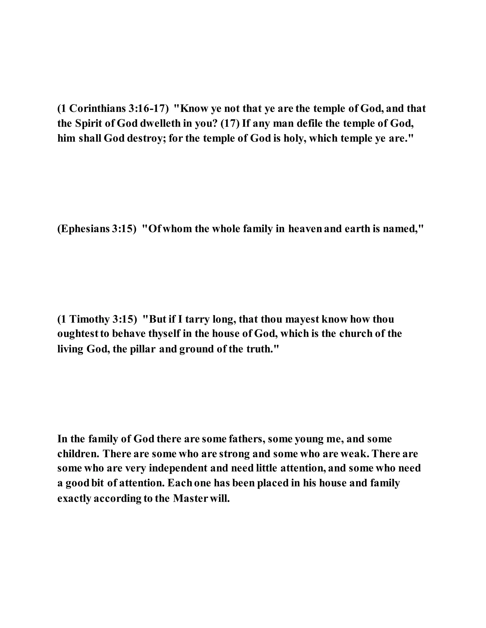 (1 Corinthians 3:16-17) "Know ye not that ye are the temple of God, and that
the Spirit of God dwelleth in you? (17) If any man defile the temple of God,
him shall God destroy; for the temple of God is holy, which temple ye are."
(Ephesians 3:15) "Ofwhom the whole family in heavenand earth is named,"
(1 Timothy 3:15) "But if I tarry long, that thou mayest know how thou
oughtestto behave thyself in the house of God, which is the church of the
living God, the pillar and ground of the truth."
In the family of God there are some fathers, some young me, and some
children. There are some who are strong and some who are weak. There are
some who are very independent and need little attention, and some who need
a goodbit of attention. Eachone has been placed in his house and family
exactly according to the Masterwill.
 