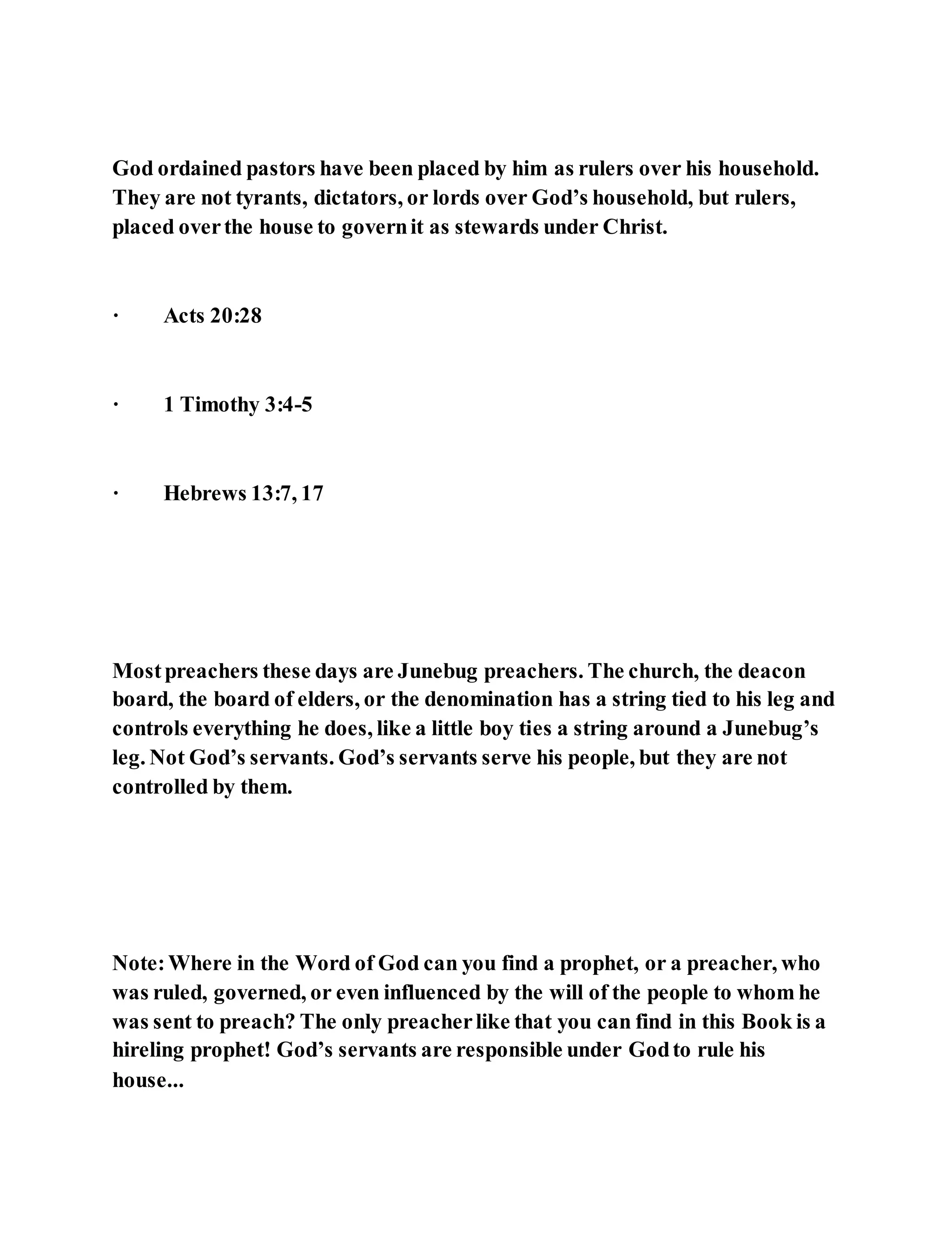 God ordained pastors have been placed by him as rulers over his household.
They are not tyrants, dictators, or lords over God’s household, but rulers,
placed overthe house to governit as stewards under Christ.
· Acts 20:28
· 1 Timothy 3:4-5
· Hebrews 13:7, 17
Mostpreachers these days are Junebug preachers. The church, the deacon
board, the board of elders, or the denomination has a string tied to his leg and
controls everything he does, like a little boy ties a string around a Junebug’s
leg. Not God’s servants. God’s servants serve his people, but they are not
controlled by them.
Note:Where in the Word of God can you find a prophet, or a preacher, who
was ruled, governed, or even influenced by the will of the people to whom he
was sent to preach? The only preacherlike that you can find in this Book is a
hireling prophet! God’s servants are responsible under Godto rule his
house...
 