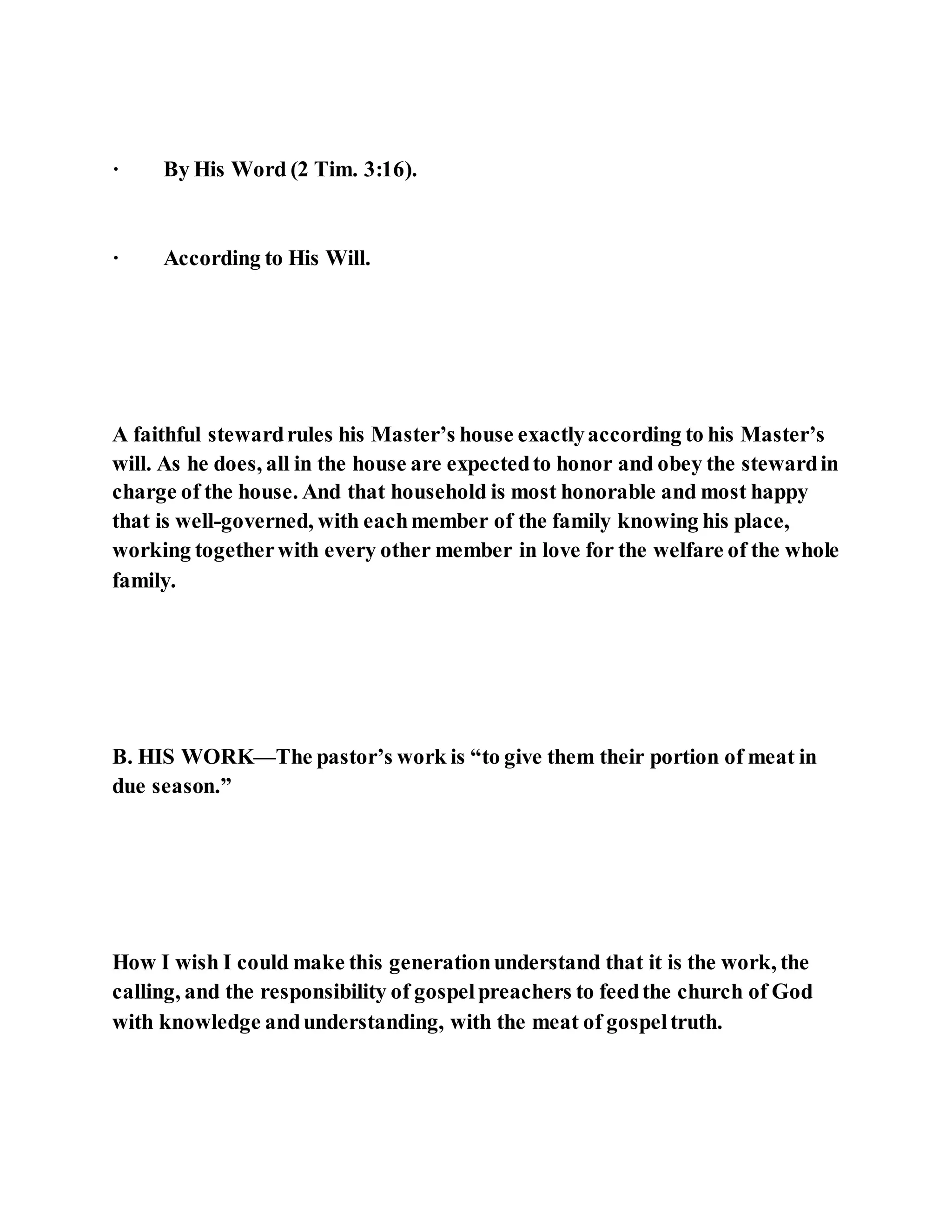 · By His Word (2 Tim. 3:16).
· According to His Will.
A faithful stewardrules his Master’s house exactlyaccording to his Master’s
will. As he does, all in the house are expectedto honor and obey the stewardin
charge of the house. And that household is most honorable and most happy
that is well-governed, with eachmember of the family knowing his place,
working togetherwith every other member in love for the welfare of the whole
family.
B. HIS WORK—The pastor’s work is “to give them their portion of meat in
due season.”
How I wish I could make this generationunderstand that it is the work, the
calling, and the responsibility of gospelpreachers to feedthe church of God
with knowledge andunderstanding, with the meat of gospeltruth.
 