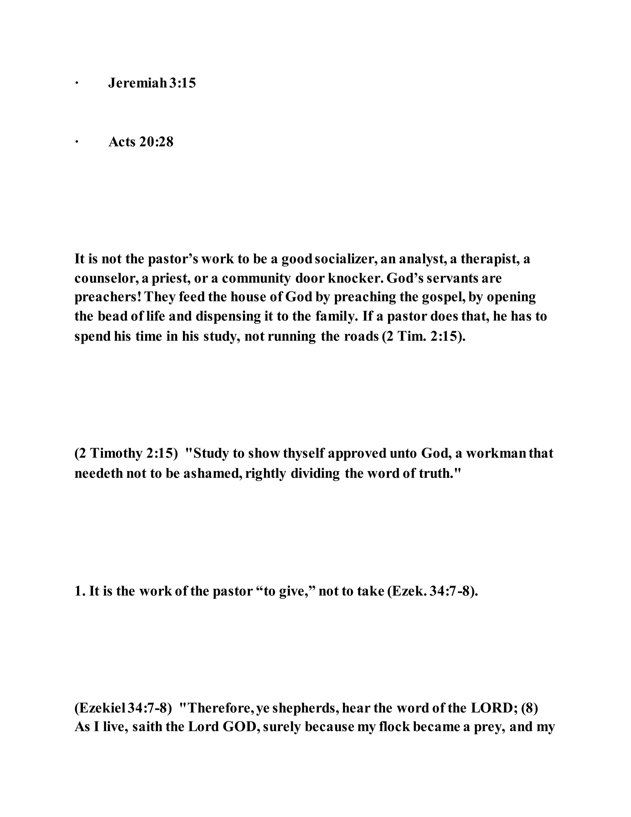 · Jeremiah3:15
· Acts 20:28
It is not the pastor’s work to be a goodsocializer, an analyst, a therapist, a
counselor, a priest, or a community door knocker. God’s servants are
preachers!They feed the house of God by preaching the gospel, by opening
the bead of life and dispensing it to the family. If a pastor does that, he has to
spend his time in his study, not running the roads (2 Tim. 2:15).
(2 Timothy 2:15) "Study to show thyself approved unto God, a workmanthat
needeth not to be ashamed, rightly dividing the word of truth."
1. It is the work of the pastor “to give,” not to take (Ezek. 34:7-8).
(Ezekiel34:7-8) "Therefore,ye shepherds, hear the word of the LORD; (8)
As I live, saith the Lord GOD, surely because my flock became a prey, and my
 