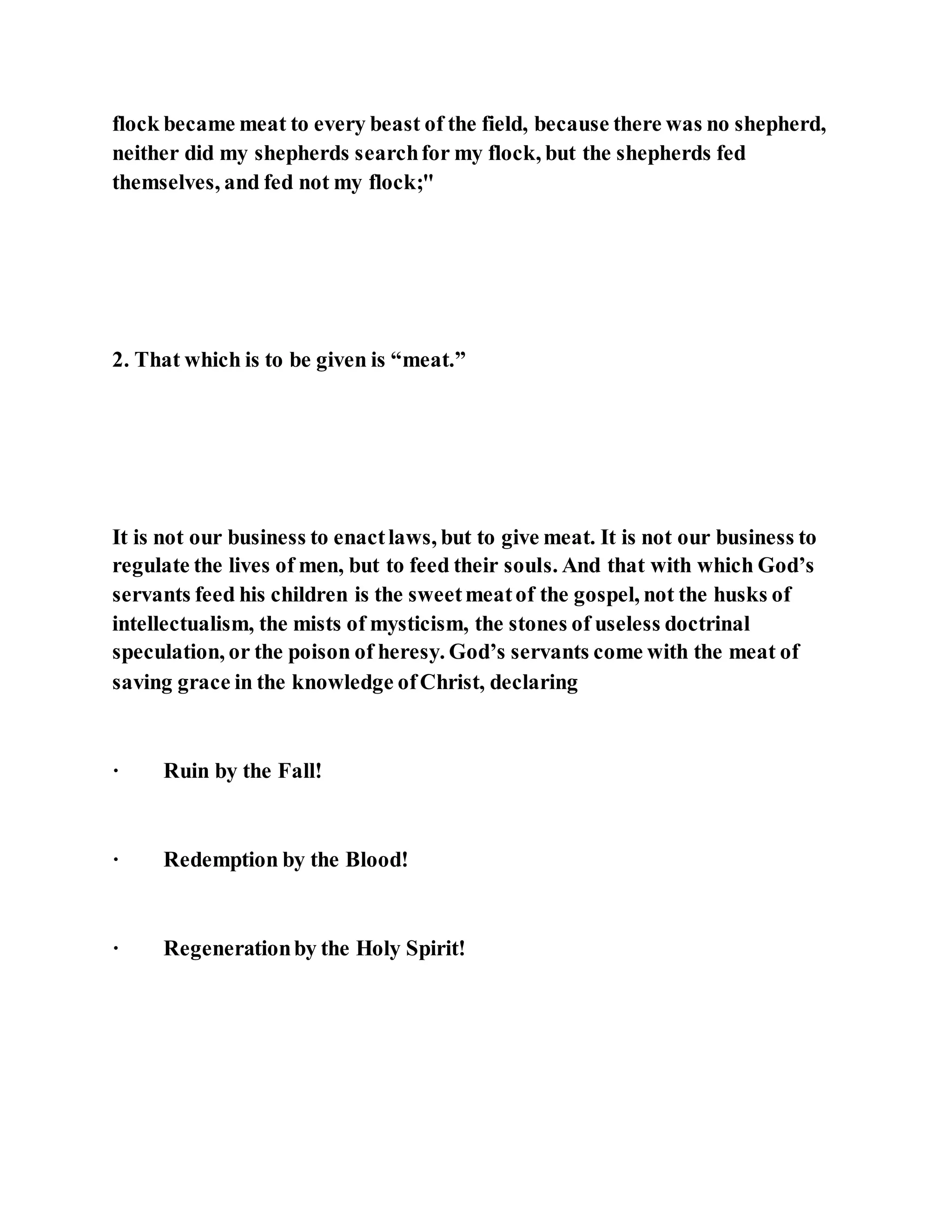 flock became meat to every beast of the field, because there was no shepherd,
neither did my shepherds searchfor my flock, but the shepherds fed
themselves, and fed not my flock;"
2. That which is to be given is “meat.”
It is not our business to enactlaws, but to give meat. It is not our business to
regulate the lives of men, but to feed their souls. And that with which God’s
servants feed his children is the sweetmeatof the gospel, not the husks of
intellectualism, the mists of mysticism, the stones of useless doctrinal
speculation, or the poison of heresy. God’s servants come with the meat of
saving grace in the knowledge ofChrist, declaring
· Ruin by the Fall!
· Redemption by the Blood!
· Regenerationby the Holy Spirit!
 