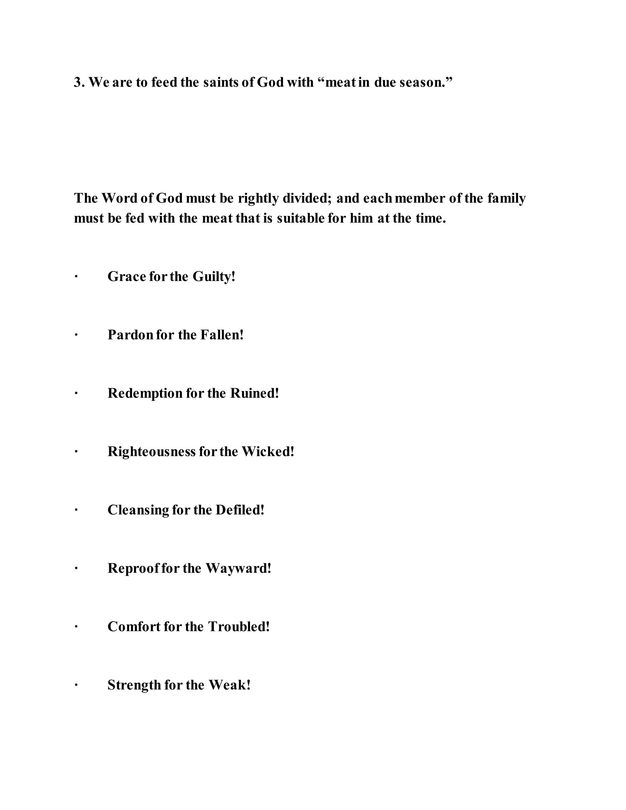 3. We are to feed the saints of God with “meatin due season.”
The Word of God must be rightly divided; and eachmember of the family
must be fed with the meat that is suitable for him at the time.
· Grace forthe Guilty!
· Pardonfor the Fallen!
· Redemption for the Ruined!
· Righteousness forthe Wicked!
· Cleansing for the Defiled!
· Reprooffor the Wayward!
· Comfort for the Troubled!
· Strength for the Weak!
 