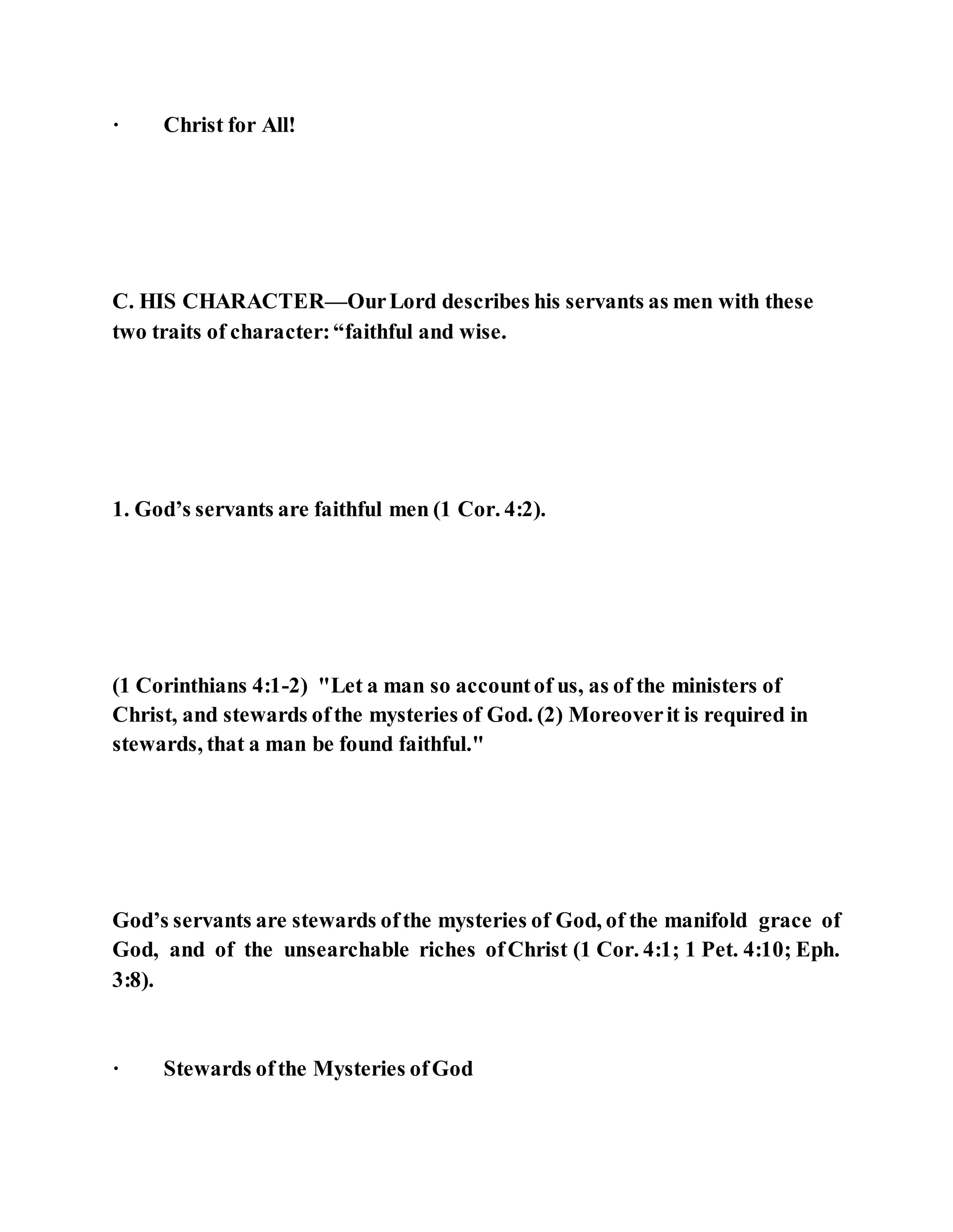 · Christ for All!
C. HIS CHARACTER—OurLord describes his servants as men with these
two traits of character:“faithful and wise.
1. God’s servants are faithful men (1 Cor. 4:2).
(1 Corinthians 4:1-2) "Let a man so accountof us, as of the ministers of
Christ, and stewards ofthe mysteries of God. (2) Moreoverit is required in
stewards, that a man be found faithful."
God’s servants are stewards ofthe mysteries of God, of the manifold grace of
God, and of the unsearchable riches ofChrist (1 Cor. 4:1; 1 Pet. 4:10; Eph.
3:8).
· Stewards ofthe Mysteries ofGod
 