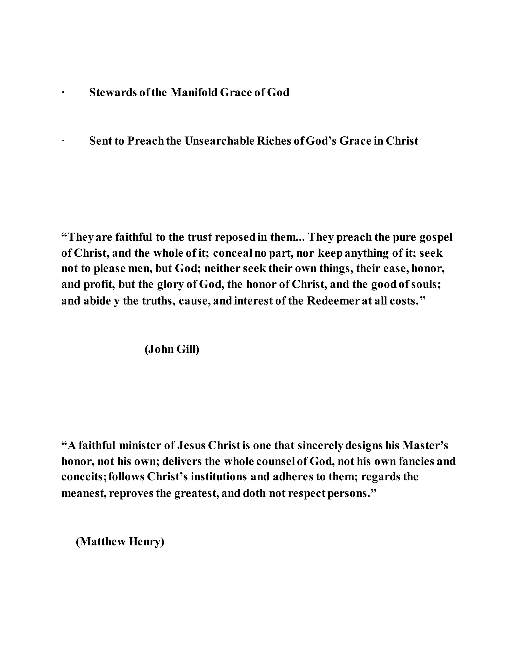 · Stewards ofthe Manifold Grace of God
· Sent to Preachthe Unsearchable Riches ofGod’s Grace in Christ
“Theyare faithful to the trust reposedin them... They preach the pure gospel
of Christ, and the whole of it; concealno part, nor keepanything of it; seek
not to please men, but God; neither seek their own things, their ease, honor,
and profit, but the glory of God, the honor of Christ, and the goodof souls;
and abide y the truths, cause, andinterest of the Redeemerat all costs.”
(John Gill)
“A faithful minister of Jesus Christis one that sincerelydesigns his Master’s
honor, not his own; delivers the whole counselof God, not his own fancies and
conceits;follows Christ’s institutions and adheres to them; regards the
meanest, reproves the greatest, and doth not respectpersons.”
(Matthew Henry)
 