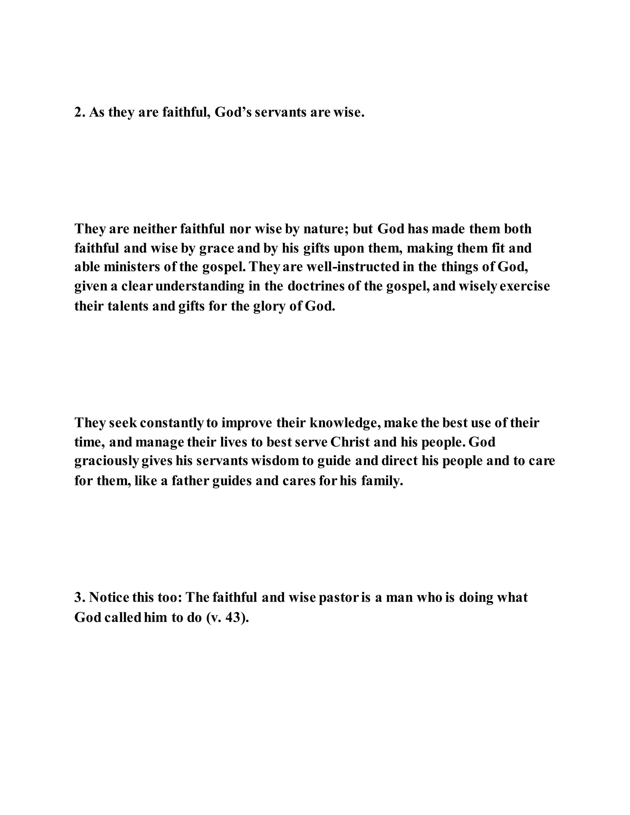 2. As they are faithful, God’s servants are wise.
They are neither faithful nor wise by nature; but God has made them both
faithful and wise by grace and by his gifts upon them, making them fit and
able ministers of the gospel. Theyare well-instructed in the things of God,
given a clearunderstanding in the doctrines of the gospel, and wiselyexercise
their talents and gifts for the glory of God.
They seek constantlyto improve their knowledge, make the best use of their
time, and manage their lives to best serve Christ and his people. God
graciouslygives his servants wisdom to guide and direct his people and to care
for them, like a father guides and cares forhis family.
3. Notice this too: The faithful and wise pastoris a man who is doing what
God calledhim to do (v. 43).
 