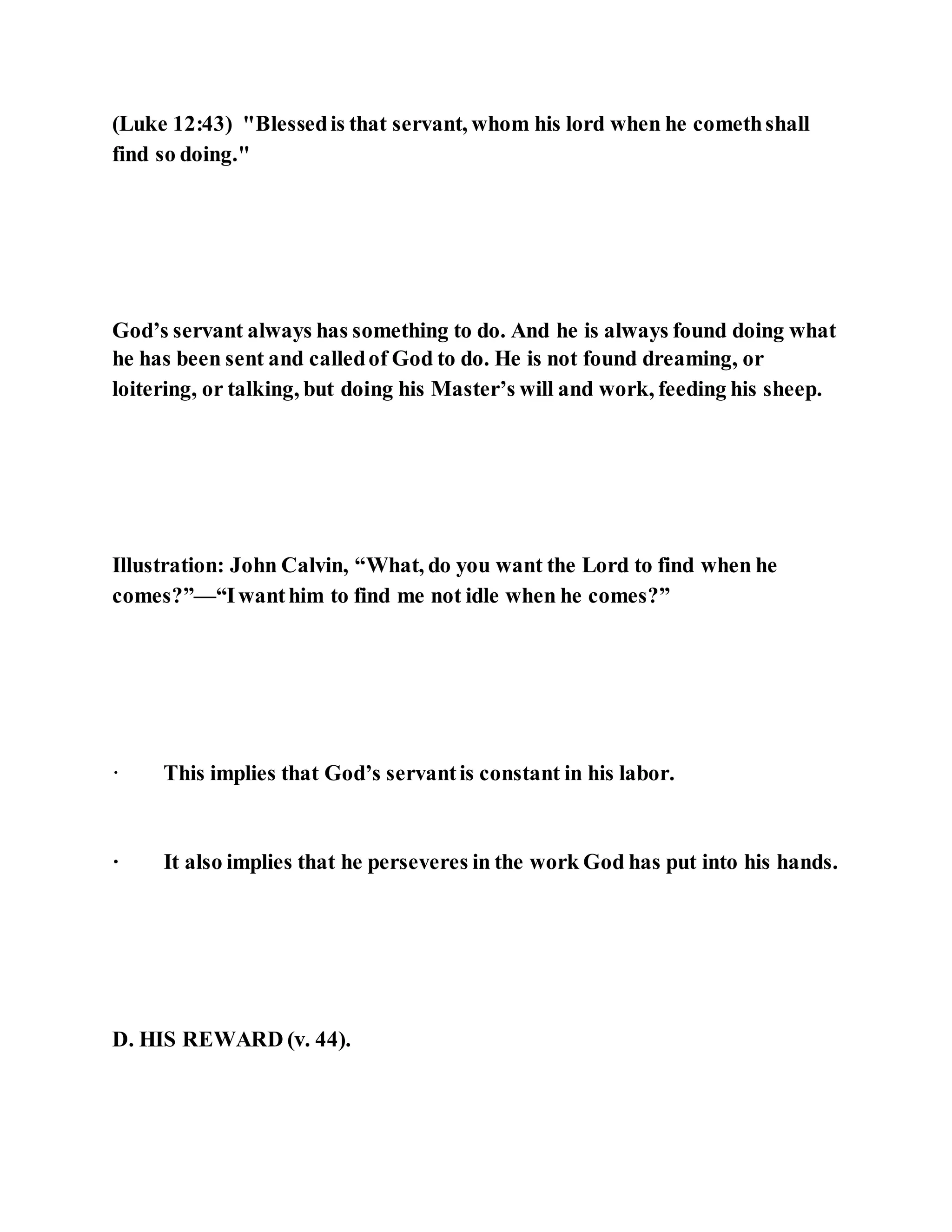 (Luke 12:43) "Blessedis that servant, whom his lord when he comethshall
find so doing."
God’s servant always has something to do. And he is always found doing what
he has been sent and calledof God to do. He is not found dreaming, or
loitering, or talking, but doing his Master’s will and work, feeding his sheep.
Illustration: John Calvin, “What, do you want the Lord to find when he
comes?”—“Iwanthim to find me not idle when he comes?”
· This implies that God’s servantis constant in his labor.
· It also implies that he perseveres in the work God has put into his hands.
D. HIS REWARD (v. 44).
 