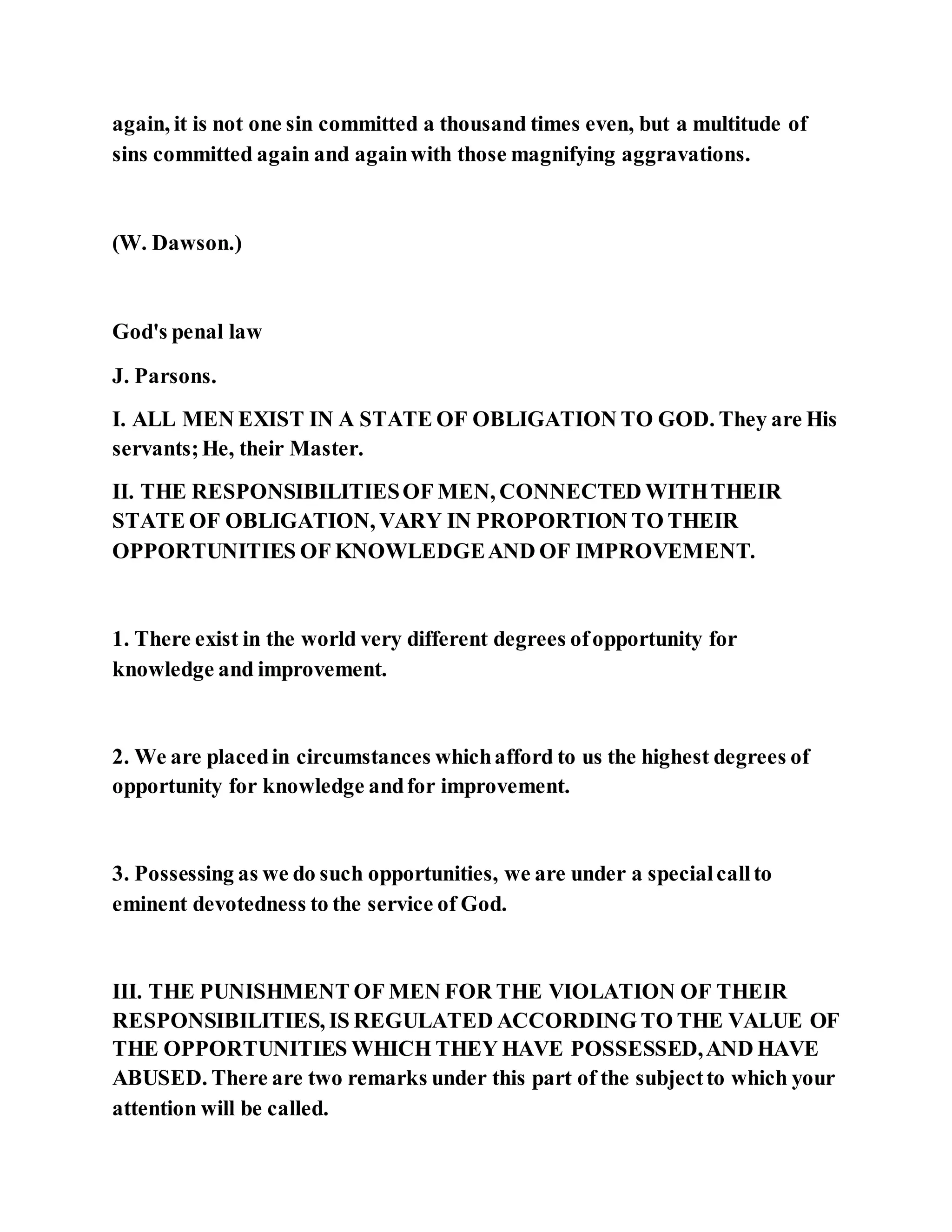 again, it is not one sin committed a thousand times even, but a multitude of
sins committed again and againwith those magnifying aggravations.
(W. Dawson.)
God's penal law
J. Parsons.
I. ALL MEN EXIST IN A STATE OF OBLIGATION TO GOD. They are His
servants;He, their Master.
II. THE RESPONSIBILITIESOF MEN, CONNECTED WITHTHEIR
STATE OF OBLIGATION, VARY IN PROPORTION TO THEIR
OPPORTUNITIES OF KNOWLEDGEAND OF IMPROVEMENT.
1. There exist in the world very different degrees ofopportunity for
knowledge and improvement.
2. We are placedin circumstances whichafford to us the highest degrees of
opportunity for knowledge andfor improvement.
3. Possessing as we do such opportunities, we are under a specialcallto
eminent devotedness to the service of God.
III. THE PUNISHMENT OF MEN FOR THE VIOLATION OF THEIR
RESPONSIBILITIES, IS REGULATED ACCORDING TO THE VALUE OF
THE OPPORTUNITIES WHICH THEY HAVE POSSESSED,AND HAVE
ABUSED. There are two remarks under this part of the subjectto which your
attention will be called.
 