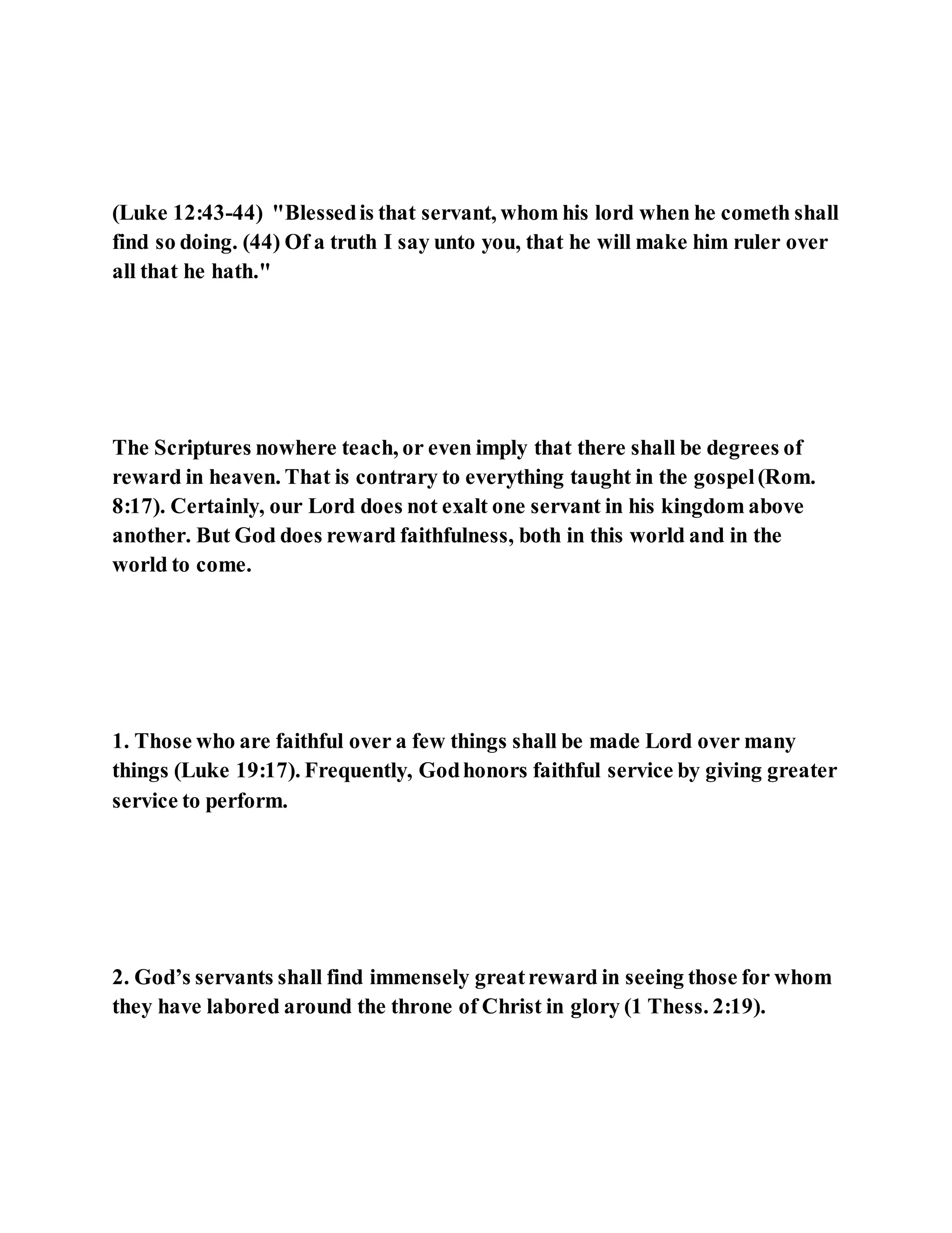 (Luke 12:43-44) "Blessedis that servant, whom his lord when he cometh shall
find so doing. (44) Of a truth I say unto you, that he will make him ruler over
all that he hath."
The Scriptures nowhere teach, or even imply that there shall be degrees of
reward in heaven. That is contrary to everything taught in the gospel(Rom.
8:17). Certainly, our Lord does not exalt one servant in his kingdom above
another. But God does reward faithfulness, both in this world and in the
world to come.
1. Those who are faithful over a few things shall be made Lord over many
things (Luke 19:17). Frequently, Godhonors faithful service by giving greater
service to perform.
2. God’s servants shall find immensely greatreward in seeing those for whom
they have labored around the throne of Christ in glory (1 Thess. 2:19).
 