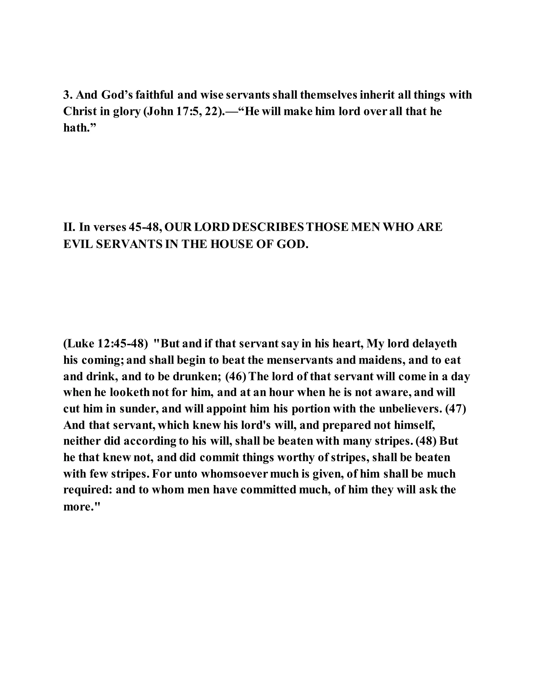 3. And God’s faithful and wise servants shall themselves inherit all things with
Christ in glory (John 17:5, 22).—“He will make him lord overall that he
hath.”
II. In verses 45-48, OUR LORD DESCRIBESTHOSE MEN WHO ARE
EVIL SERVANTS IN THE HOUSE OF GOD.
(Luke 12:45-48) "But and if that servant say in his heart, My lord delayeth
his coming;and shall begin to beat the menservants and maidens, and to eat
and drink, and to be drunken; (46)The lord of that servant will come in a day
when he lookethnot for him, and at an hour when he is not aware, and will
cut him in sunder, and will appoint him his portion with the unbelievers. (47)
And that servant, which knew his lord's will, and prepared not himself,
neither did according to his will, shall be beaten with many stripes. (48) But
he that knew not, and did commit things worthy of stripes, shall be beaten
with few stripes. For unto whomsoevermuch is given, of him shall be much
required: and to whom men have committed much, of him they will ask the
more."
 