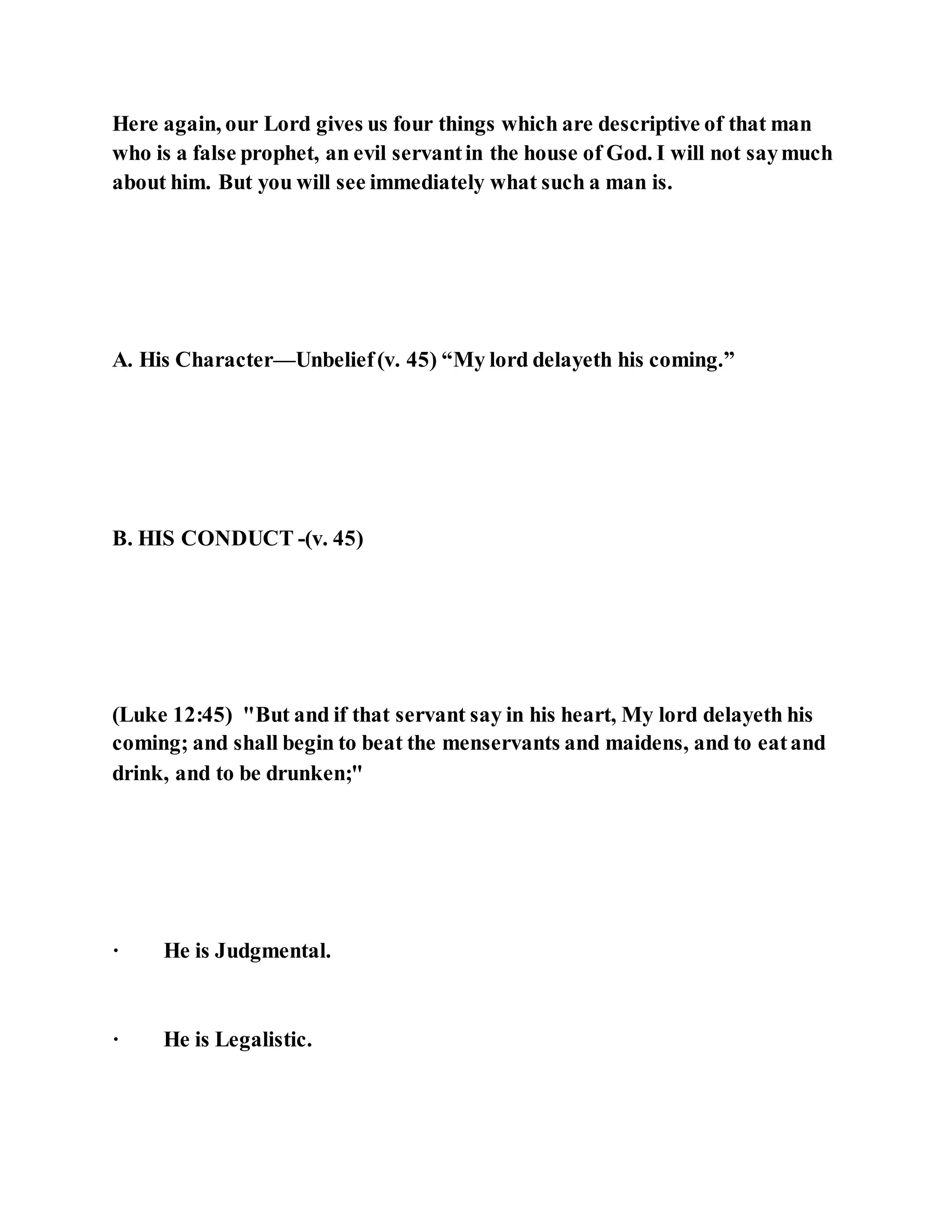 Here again, our Lord gives us four things which are descriptive of that man
who is a false prophet, an evil servantin the house of God. I will not saymuch
about him. But you will see immediately what such a man is.
A. His Character—Unbelief(v. 45) “My lord delayeth his coming.”
B. HIS CONDUCT -(v. 45)
(Luke 12:45) "But and if that servant say in his heart, My lord delayeth his
coming; and shall begin to beat the menservants and maidens, and to eatand
drink, and to be drunken;"
· He is Judgmental.
· He is Legalistic.
 