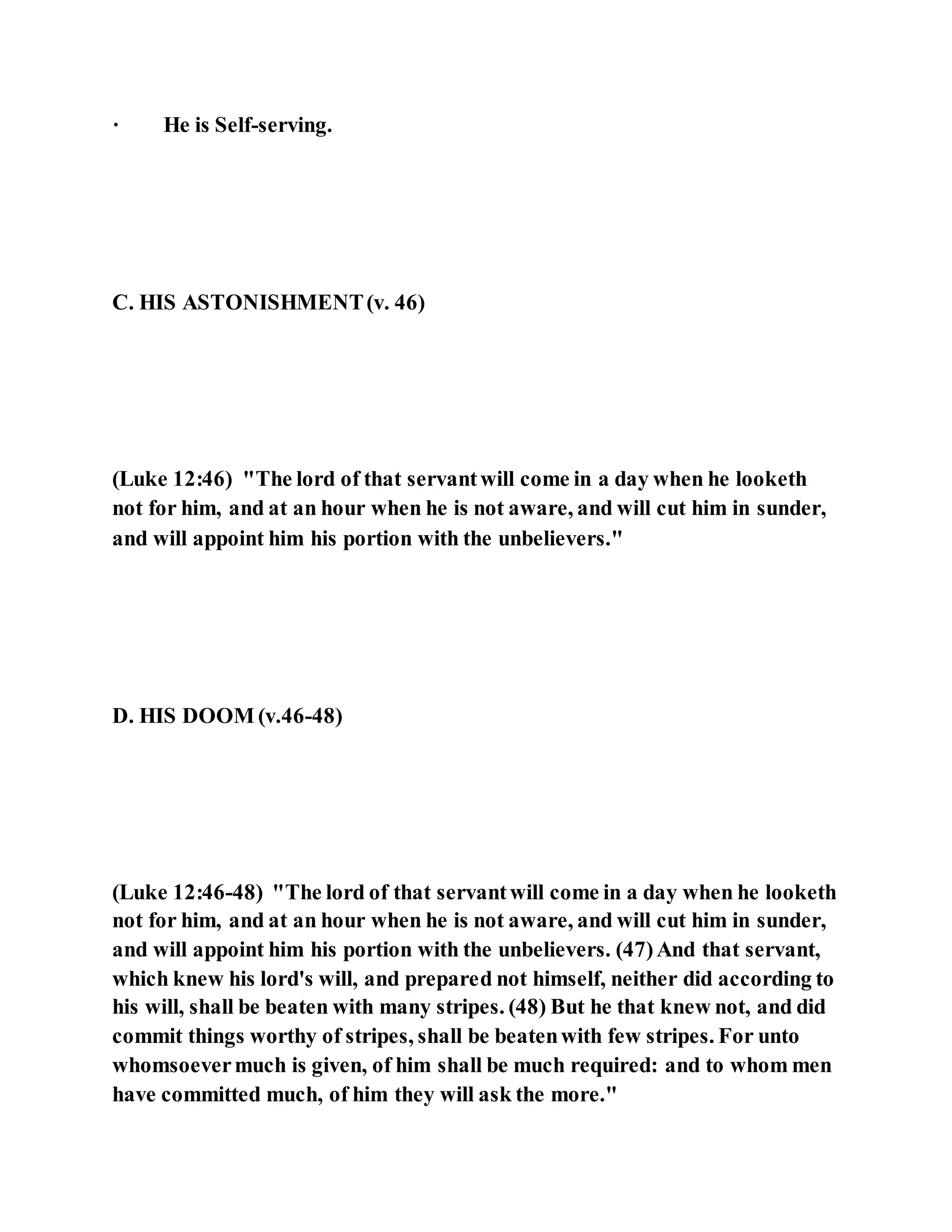 · He is Self-serving.
C. HIS ASTONISHMENT(v. 46)
(Luke 12:46) "The lord of that servantwill come in a day when he looketh
not for him, and at an hour when he is not aware, and will cut him in sunder,
and will appoint him his portion with the unbelievers."
D. HIS DOOM (v.46-48)
(Luke 12:46-48) "The lord of that servantwill come in a day when he looketh
not for him, and at an hour when he is not aware, and will cut him in sunder,
and will appoint him his portion with the unbelievers. (47)And that servant,
which knew his lord's will, and prepared not himself, neither did according to
his will, shall be beaten with many stripes. (48) But he that knew not, and did
commit things worthy of stripes, shall be beatenwith few stripes. For unto
whomsoevermuch is given, of him shall be much required: and to whom men
have committed much, of him they will ask the more."
 