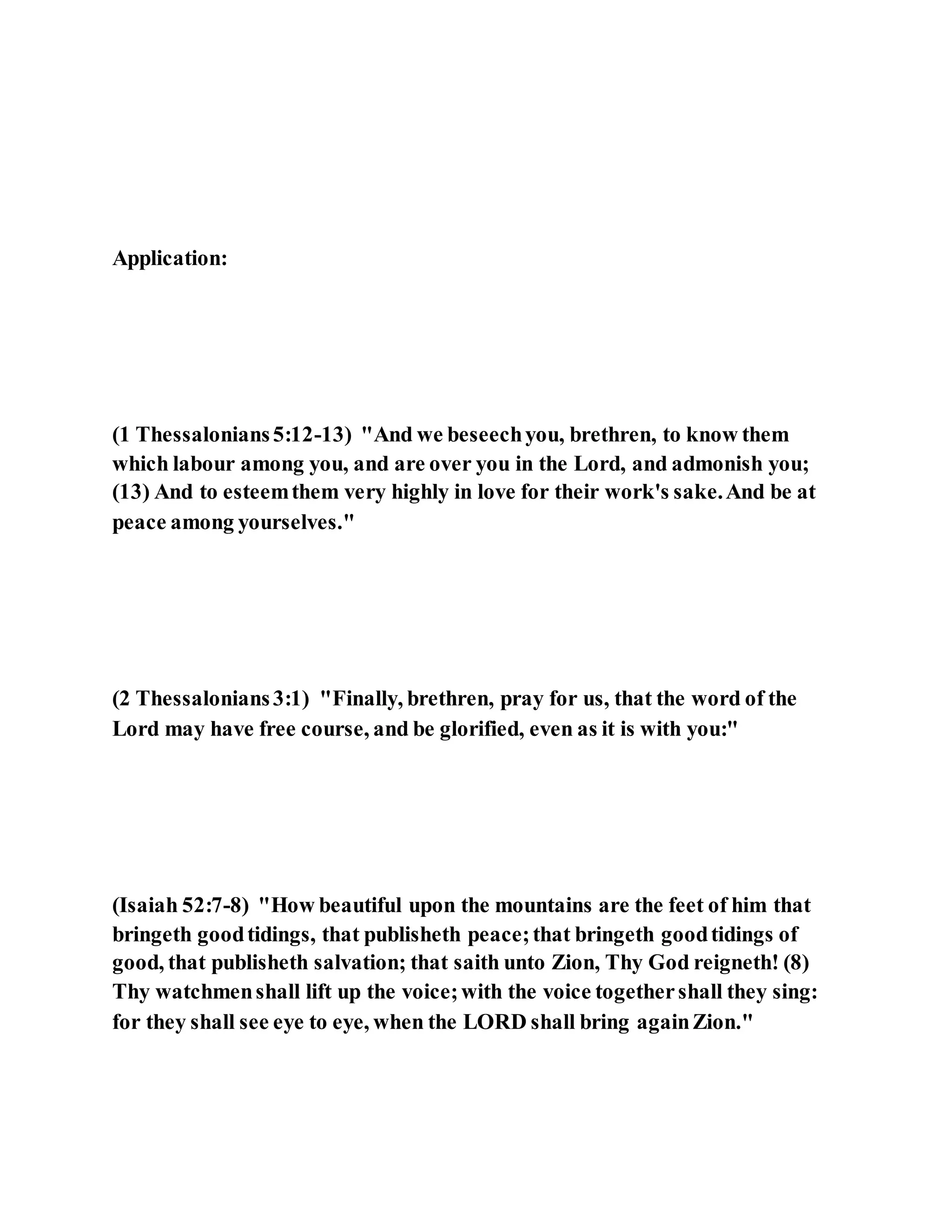 Application:
(1 Thessalonians5:12-13) "And we beseechyou, brethren, to know them
which labour among you, and are over you in the Lord, and admonish you;
(13) And to esteemthem very highly in love for their work's sake.And be at
peace among yourselves."
(2 Thessalonians3:1) "Finally, brethren, pray for us, that the word of the
Lord may have free course, and be glorified, even as it is with you:"
(Isaiah 52:7-8) "How beautiful upon the mountains are the feet of him that
bringeth goodtidings, that publisheth peace;that bringeth goodtidings of
good, that publisheth salvation; that saith unto Zion, Thy God reigneth! (8)
Thy watchmenshall lift up the voice;with the voice togethershall they sing:
for they shall see eye to eye, when the LORD shall bring againZion."
 