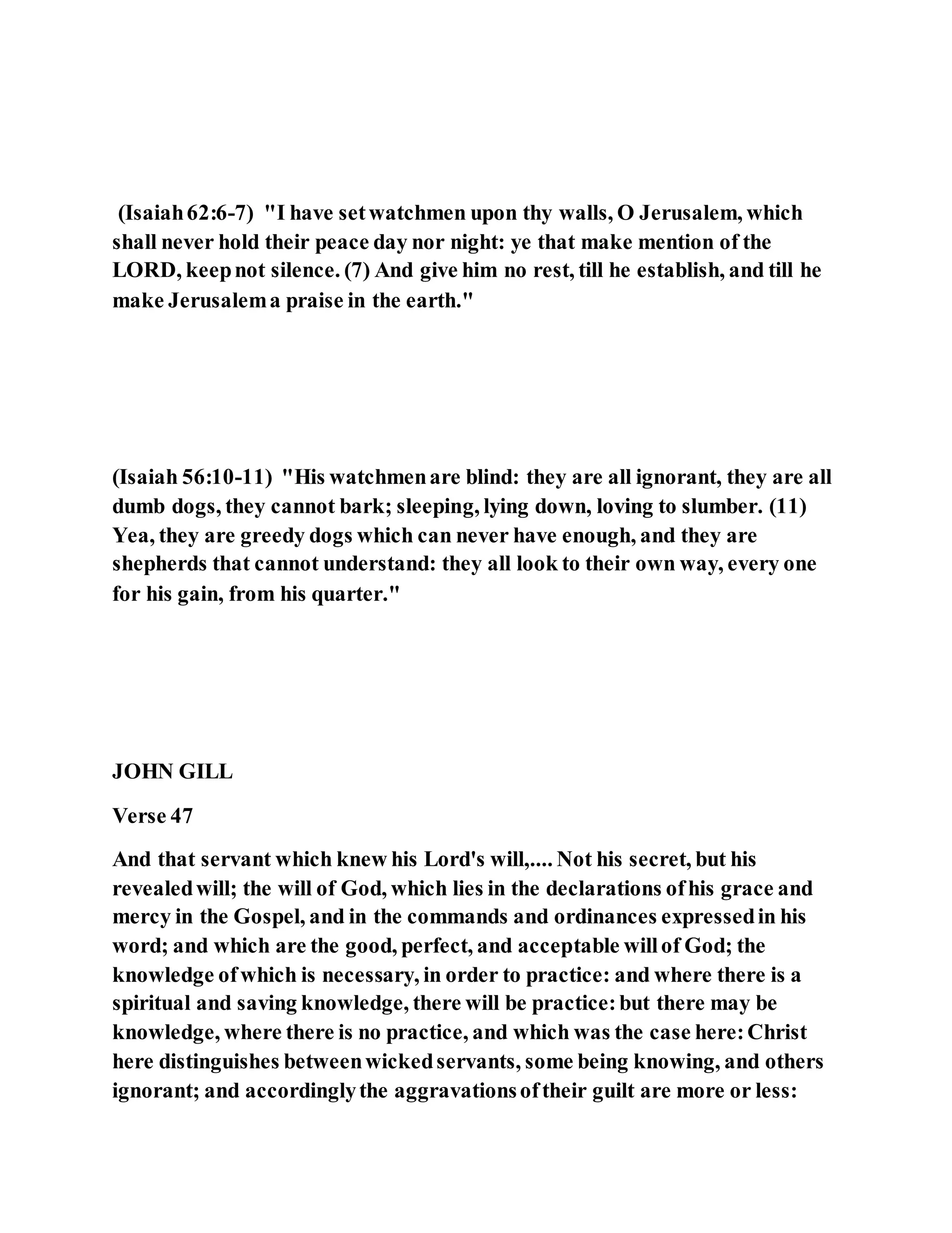 (Isaiah62:6-7) "I have setwatchmen upon thy walls, O Jerusalem, which
shall never hold their peace day nor night: ye that make mention of the
LORD, keepnot silence. (7) And give him no rest, till he establish, and till he
make Jerusalema praise in the earth."
(Isaiah 56:10-11) "His watchmenare blind: they are all ignorant, they are all
dumb dogs, they cannot bark; sleeping, lying down, loving to slumber. (11)
Yea, they are greedy dogs which can never have enough, and they are
shepherds that cannot understand: they all look to their own way, every one
for his gain, from his quarter."
JOHN GILL
Verse 47
And that servant which knew his Lord's will,.... Not his secret, but his
revealedwill; the will of God, which lies in the declarations ofhis grace and
mercy in the Gospel, and in the commands and ordinances expressedin his
word; and which are the good, perfect, and acceptable willof God; the
knowledge ofwhich is necessary, in order to practice: and where there is a
spiritual and saving knowledge, there will be practice:but there may be
knowledge, where there is no practice, and which was the case here:Christ
here distinguishes betweenwickedservants, some being knowing, and others
ignorant; and accordinglythe aggravationsoftheir guilt are more or less:
 