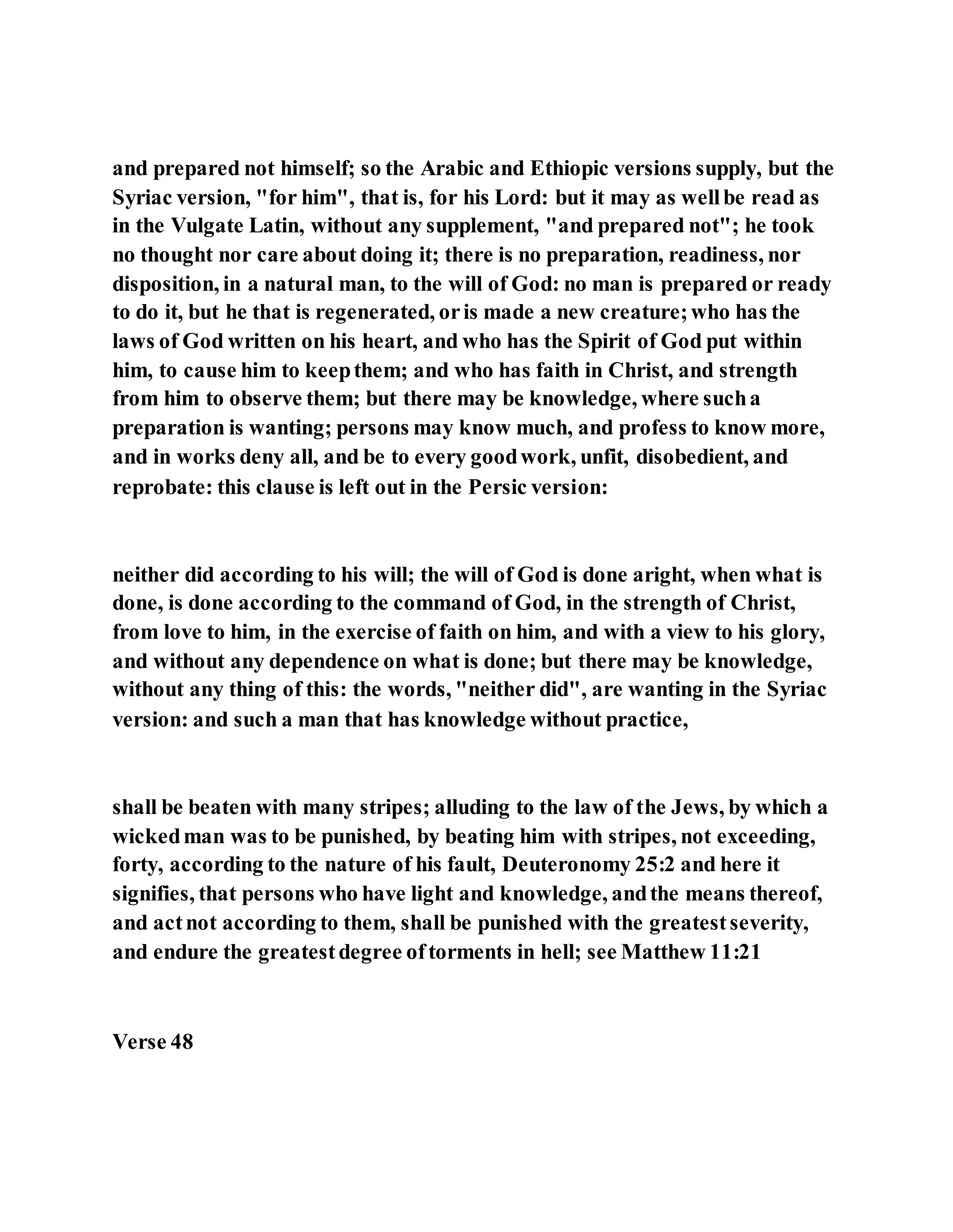 and prepared not himself; so the Arabic and Ethiopic versions supply, but the
Syriac version, "for him", that is, for his Lord: but it may as wellbe read as
in the Vulgate Latin, without any supplement, "and prepared not"; he took
no thought nor care about doing it; there is no preparation, readiness, nor
disposition, in a natural man, to the will of God: no man is prepared or ready
to do it, but he that is regenerated, oris made a new creature;who has the
laws of God written on his heart, and who has the Spirit of God put within
him, to cause him to keepthem; and who has faith in Christ, and strength
from him to observe them; but there may be knowledge, where sucha
preparation is wanting; persons may know much, and profess to know more,
and in works deny all, and be to every goodwork, unfit, disobedient, and
reprobate: this clause is left out in the Persic version:
neither did according to his will; the will of God is done aright, when what is
done, is done according to the command of God, in the strength of Christ,
from love to him, in the exercise of faith on him, and with a view to his glory,
and without any dependence on what is done; but there may be knowledge,
without any thing of this: the words, "neither did", are wanting in the Syriac
version: and such a man that has knowledge without practice,
shall be beaten with many stripes; alluding to the law of the Jews, by which a
wickedman was to be punished, by beating him with stripes, not exceeding,
forty, according to the nature of his fault, Deuteronomy 25:2 and here it
signifies, that persons who have light and knowledge, andthe means thereof,
and actnot according to them, shall be punished with the greatestseverity,
and endure the greatestdegree oftorments in hell; see Matthew 11:21
Verse 48
 