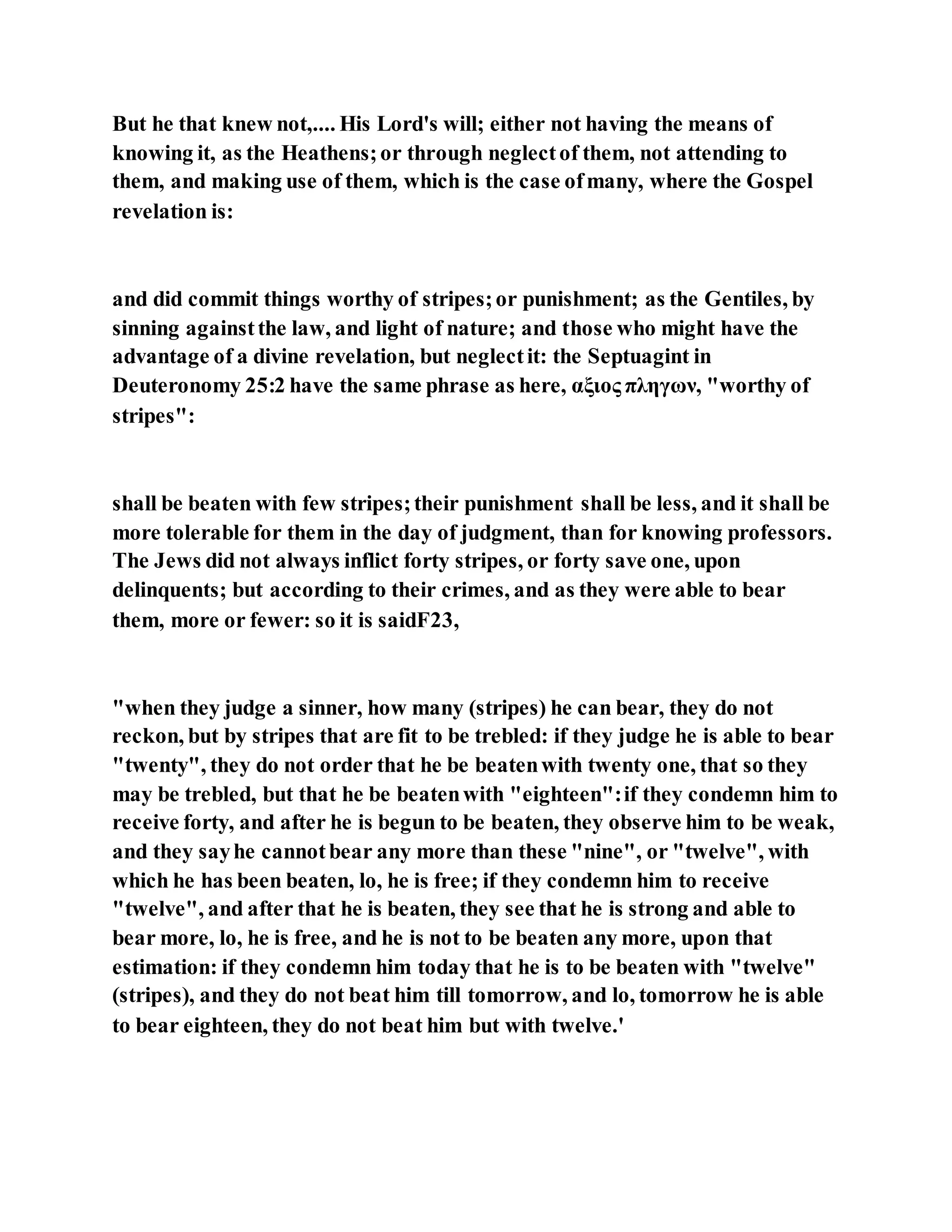 But he that knew not,.... His Lord's will; either not having the means of
knowing it, as the Heathens;or through neglectof them, not attending to
them, and making use of them, which is the case ofmany, where the Gospel
revelation is:
and did commit things worthy of stripes;or punishment; as the Gentiles, by
sinning againstthe law, and light of nature; and those who might have the
advantage of a divine revelation, but neglectit: the Septuagint in
Deuteronomy 25:2 have the same phrase as here, αξιος πληγων, "worthy of
stripes":
shall be beaten with few stripes;their punishment shall be less, and it shall be
more tolerable for them in the day of judgment, than for knowing professors.
The Jews did not always inflict forty stripes, or forty save one, upon
delinquents; but according to their crimes, and as they were able to bear
them, more or fewer: so it is saidF23,
"when they judge a sinner, how many (stripes) he can bear, they do not
reckon, but by stripes that are fit to be trebled: if they judge he is able to bear
"twenty", they do not order that he be beatenwith twenty one, that so they
may be trebled, but that he be beatenwith "eighteen":if they condemn him to
receive forty, and after he is begun to be beaten, they observe him to be weak,
and they sayhe cannotbear any more than these "nine", or "twelve", with
which he has been beaten, lo, he is free; if they condemn him to receive
"twelve", and after that he is beaten, they see that he is strong and able to
bear more, lo, he is free, and he is not to be beaten any more, upon that
estimation: if they condemn him today that he is to be beaten with "twelve"
(stripes), and they do not beat him till tomorrow, and lo, tomorrow he is able
to bear eighteen, they do not beat him but with twelve.'
 