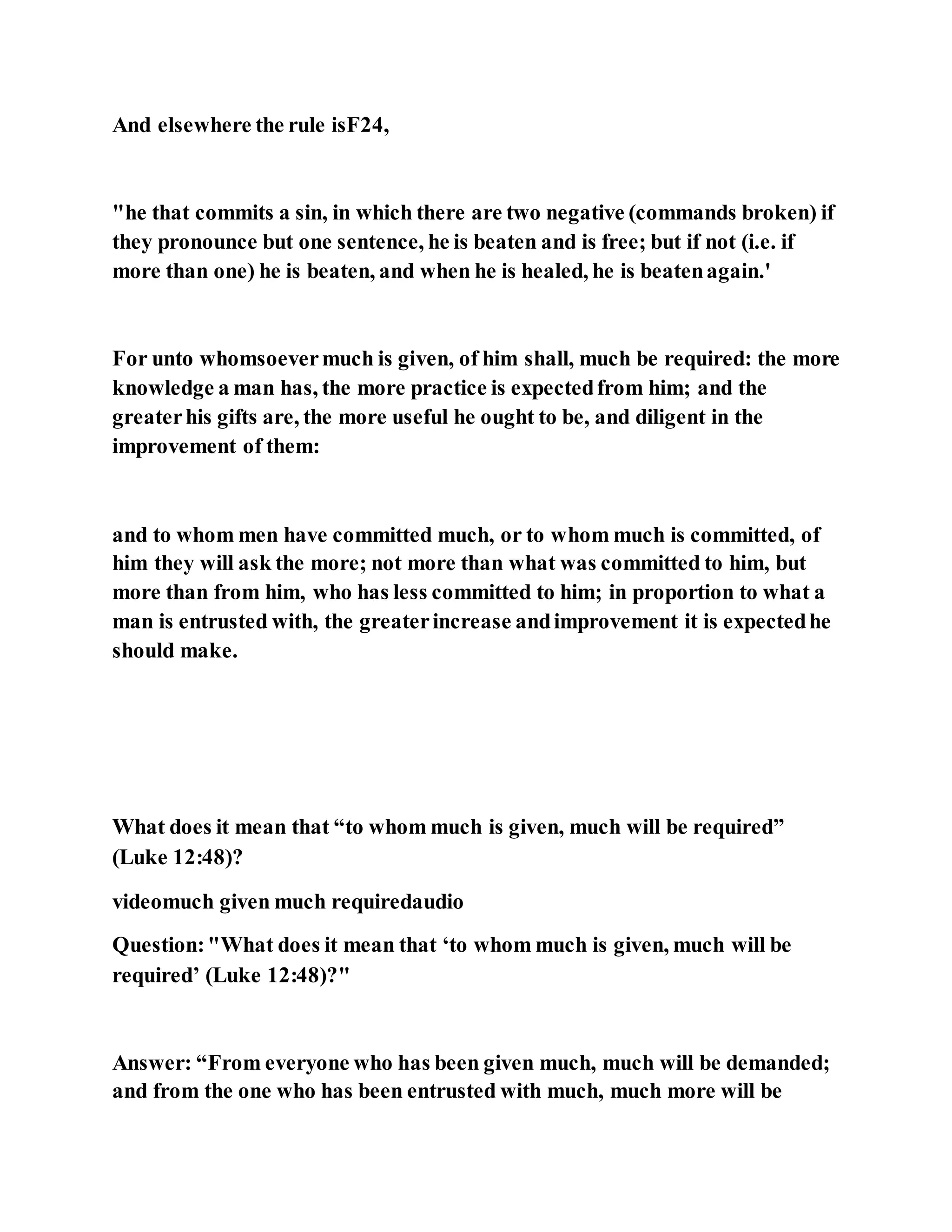 And elsewhere the rule isF24,
"he that commits a sin, in which there are two negative (commands broken) if
they pronounce but one sentence, he is beaten and is free; but if not (i.e. if
more than one) he is beaten, and when he is healed, he is beatenagain.'
For unto whomsoevermuch is given, of him shall, much be required: the more
knowledge a man has, the more practice is expectedfrom him; and the
greaterhis gifts are, the more useful he ought to be, and diligent in the
improvement of them:
and to whom men have committed much, or to whom much is committed, of
him they will ask the more; not more than what was committed to him, but
more than from him, who has less committed to him; in proportion to what a
man is entrusted with, the greaterincrease andimprovement it is expectedhe
should make.
What does it mean that “to whom much is given, much will be required”
(Luke 12:48)?
videomuch given much requiredaudio
Question:"What does it mean that ‘to whom much is given, much will be
required’ (Luke 12:48)?"
Answer: “From everyone who has been given much, much will be demanded;
and from the one who has been entrusted with much, much more will be
 