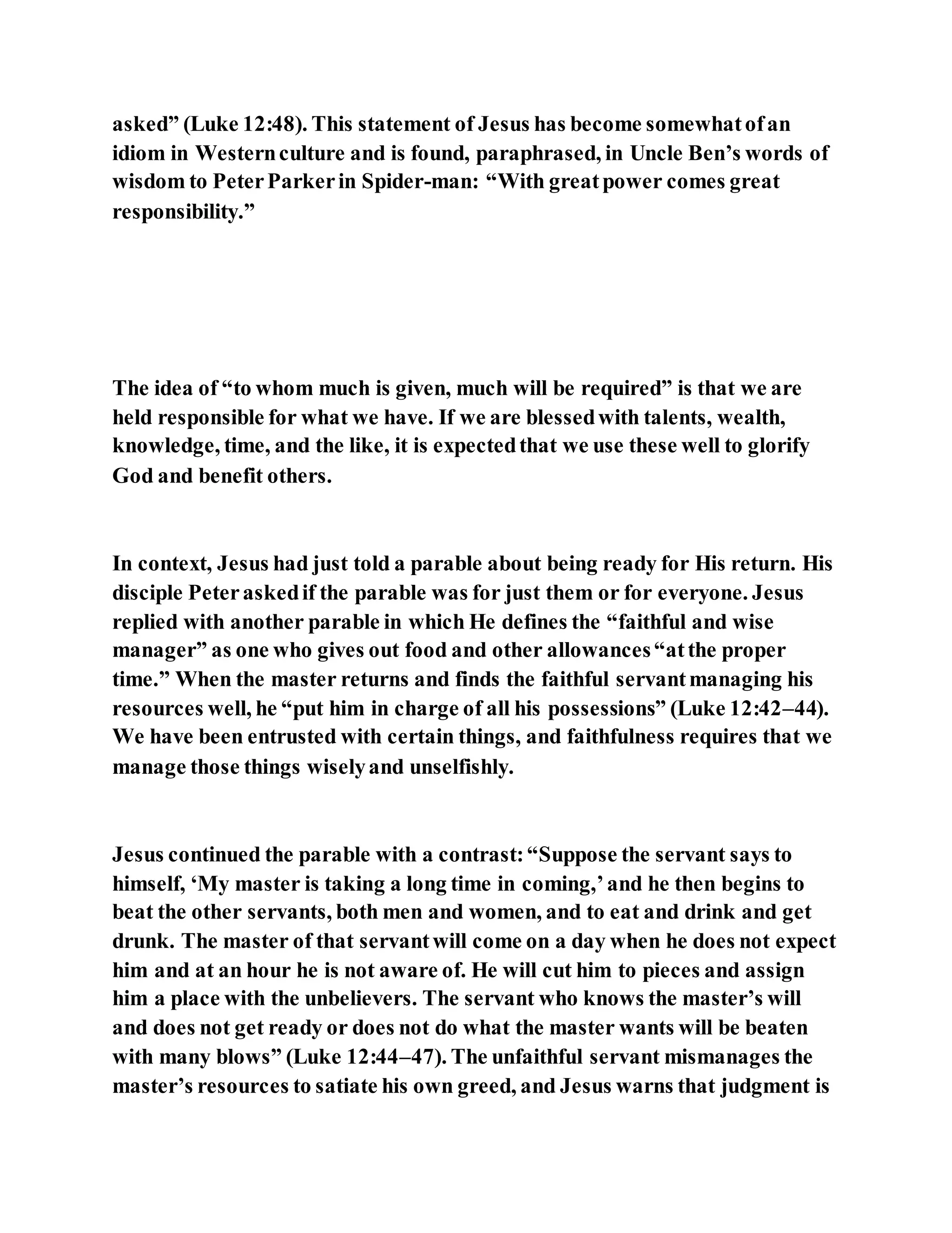 asked” (Luke 12:48). This statement of Jesus has become somewhatofan
idiom in Westernculture and is found, paraphrased, in Uncle Ben’s words of
wisdom to PeterParkerin Spider-man: “With greatpower comes great
responsibility.”
The idea of “to whom much is given, much will be required” is that we are
held responsible for what we have. If we are blessedwith talents, wealth,
knowledge, time, and the like, it is expectedthat we use these well to glorify
God and benefit others.
In context, Jesus had just told a parable about being ready for His return. His
disciple Peteraskedif the parable was for just them or for everyone. Jesus
replied with another parable in which He defines the “faithful and wise
manager” as one who gives out food and other allowances“atthe proper
time.” When the master returns and finds the faithful servantmanaging his
resources well, he “put him in charge of all his possessions” (Luke 12:42–44).
We have been entrusted with certain things, and faithfulness requires that we
manage those things wiselyand unselfishly.
Jesus continued the parable with a contrast:“Suppose the servant says to
himself, ‘My master is taking a long time in coming,’and he then begins to
beat the other servants, both men and women, and to eat and drink and get
drunk. The master of that servantwill come on a day when he does not expect
him and at an hour he is not aware of. He will cut him to pieces and assign
him a place with the unbelievers. The servant who knows the master’s will
and does not get ready or does not do what the master wants will be beaten
with many blows” (Luke 12:44–47). The unfaithful servant mismanages the
master’s resources to satiate his own greed, and Jesus warns that judgment is
 