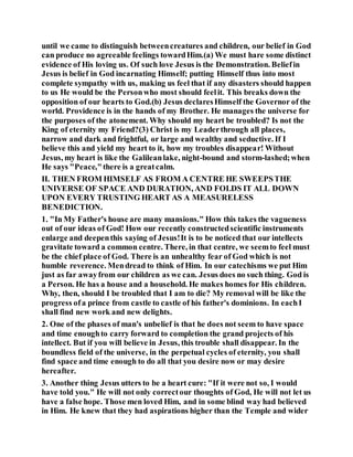 until we came to distinguish betweencreatures and children, our belief in God
can produce no agreeable feelings towardHim.(a) We must hare some distinct
evidence of His loving us. Of such love Jesus is the Demonstration. Beliefin
Jesus is belief in God incarnating Himself; putting Himself thus into most
complete sympathy with us, making us feel that if any disasters should happen
to us He would be the Personwho most should feelit. This breaks down the
opposition of our hearts to God.(b) Jesus declaresHimself the Governor of the
world. Providence is in the hands of my Brother. He manages the universe for
the purposes of the atonement. Why should my heart be troubled? Is not the
King of eternity my Friend?(3) Christ is my Leaderthrough all places,
narrow and dark and frightful, or large and wealthy and seductive. If I
believe this and yield my heart to it, how my troubles disappear! Without
Jesus, my heart is like the Galileanlake, night-bound and storm-lashed;when
He says "Peace,"there is a greatcalm.
II. THEN FROM HIMSELF AS FROM A CENTRE HE SWEEPSTHE
UNIVERSE OF SPACE AND DURATION, AND FOLDS IT ALL DOWN
UPON EVERY TRUSTING HEART AS A MEASURELESS
BENEDICTION.
1. "In My Father's house are many mansions." How this takes the vagueness
out of our ideas of God! How our recently constructedscientific instruments
enlarge and deepenthis saying of Jesus!It is to be noticed that our intellects
gravitate toward a common centre. There, in that centre, we seemto feel must
be the chief place of God. There is an unhealthy fear of God which is not
humble reverence. Mendread to think of Him. In our catechisms we put Him
just as far awayfrom our children as we can. Jesus does no such thing. God is
a Person. He has a house and a household. He makes homes for His children.
Why, then, should I be troubled that I am to die? My removal will be like the
progress ofa prince from castle to castle of his father's dominions. In eachI
shall find new work and new delights.
2. One of the phases of man's unbelief is that he does not seem to have space
and time enoughto carry forward to completion the grand projects of his
intellect. But if you will believe in Jesus, this trouble shall disappear. In the
boundless field of the universe, in the perpetual cycles of eternity, you shall
find space and time enough to do all that you desire now or may desire
hereafter.
3. Another thing Jesus utters to be a heart cure: "If it were not so, I would
have told you." He will not only correctour thoughts of God, He will not let us
have a false hope. Those men loved Him, and in some blind way had believed
in Him. He knew that they had aspirations higher than the Temple and wider
 