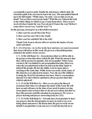 occasionallya narrow path. Finally the missionary calleda halt. He
askedthe guide if he was sure he knew the way. The man pulled himself
up to his full height. "White man," he said, "you see this axe in my
hand? You see these scars on my body? With this axe I blazed the trail
to the tribal village to which we go. I came from there. These scarsI
receivedwhen I made the way You ask me if I know the way? Before I
came, there was no way. I am the way!"(1)
)
In this passage, Jesusgives us a threefold assurance:
1. How canI be saved? He is the Way!
2. How canI be sure? He is the Truth!
3. How canI be satisfied? He is the Life!
Thank God, Jesus is all you will ever need in the matter of your
soul's salvation!
B. V. 12-14 Service -As we live in the here and now, we canrest assured
that Jesus will aid us in His work. He gives us a threefold promise
related to the matter of our service.
1. V. 12 He will Honor Us - Jesus declaresthat we will be able to
do greaterworks than those which He did. What He means is that
they will be greaterin quantity, but not in quality! When Jesus
was here, He was limited to one geographicallocality. However,
when He ascendedback to Heaven and sent the Holy Spirit to
indwell His people, He has the ability to be in many places
working at the same time. While Jesus was on the earth, many of
His miracles were physical in nature. Now, He uses His children
to bring the Word of salvationto lost men. That is a tremendous
miracle! For that which is spiritual is always greaterthan that
which is physical!
2. V. 13-14 He Will Hear Us - Here we are given the blessed
assurance thatwhen we call upon the name of the Lord, He will
hear us and will move in the time of our need. It makes serving
Jesus much easierto know that we do not serve alone, but that we
have His presence and His attention to our prayers. We serve a
prayer hearing and prayer answering God, Jer. 33:3.
3. V. 13-14 He Will Help Us - Notonly does Jesus promise to hear
our prayers, but He also promises to move in such a way as to
bring about and answer. He listens than He goes to work on our
behalf! I am glad that we do not serve a Godwho has left us to
 