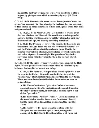 make it the best way we can. No! We serve a Lord who is able to
help us by giving us that which we need day by day! (Ill. Matt.
7:7-8)
C. V. 15, 19-24 Surrender - In these verses, Jesus speaksofabout the
area of our surrender to His authority. He declares that our surrender
to Him should be basedin love! He tells us that 2 greattruths that must
not go unnoticed.
1. V. 15, 21, 24 The ProofOf Love - Jesus makes it crystal clear
that our obedience to Him and His word is the absolute proof of
our love to Him. Our lips can saywhat they please, but until our
lives match our lips, we are only deceiving ourselves!
2. V. 21, 23 The Promise Of Love - The promise to those who are
obedient to the Lord Jesus and His will for their lives is that He
and the Father will manifest themselves to them. That is, the
believer who walks in obedient, surrendered love will experience
and influx of power from on high. The promise of love is that
surrender bring with it greatauthority in the work of Christ.
Matt. 25:21.
D. V. 16-18, 26 The Spirit - These verses tellof the coming of the Holy
Spirit. We are given severaltruths about Him and His ministry to
believers that need to be lookedinto today.
1. V. 16a, 18 His Person - Jesus promised the Disciples that when
He went to the Father, He would ask the Fatherto send the
"Comforter." This Comforter is none other than the Holy Spirit.
There are some facts about this divine Personthat we need to
acknowledge.
A. His Title - Comforter - "paraklete"- One who comes
alongside anotherto offer protectionand counsel. It carries
the idea of and advocate, or a lawyer. The Holy Spirit is our
divine "paraklete."
B. His Personality- Another - "allos" - Literally another of
the same kind or quality. Jesus was a Comforter Himself,
but the Spirit of God is Another Comforter. One just like
Jesus.
C. His Ability - v. 17 - Jesus was able to abide with the
Disciples and had been for 3 years. Now, through the
coming of the Holy Spirit, He will not abide with them, but
 