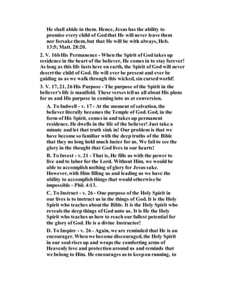 He shall abide in them. Hence, Jesus has the ability to
promise every child of Godthat He will never leave them
nor forsake them, but that He will be with always, Heb.
13:5; Matt. 28:20.
2. V. 16bHis Permanence - When the Spirit of God takes up
residence in the heart of the believer, He comes in to stay forever!
As long as this life lasts here on earth, the Spirit of God will never
desertthe child of God. He will ever be present and ever be
guiding us as we walk through this wicked, sin cursedworld!
3. V. 17, 21, 26 His Purpose - The purpose of the Spirit in the
believer's life is manifold. These verses tellus all about His plans
for us and His purpose in coming into us at conversion.
A. To Indwell - v. 17 - At the moment of salvation, the
believer literally becomes the Temple of God. God, in the
form of His Spirit, comes in and takes up permanent
residence. He dwells in the life of the believer! Just take a
minute and let that truth sink in! Our problem is that we
have become so familiar with the deep truths of the Bible
that they no long hold much luster for us. We fail to see the
glory in the thought that God lives in our hearts!
B. To Invest - v. 21 - That is, He fills us with the power to
live and to labor for the Lord. Without Him, we would be
able to accomplishnothing of glory for Jesus sake.
However, with Him filling us and leading us we have the
ability to accomplishthings that would otherwise be
impossible - Phil. 4:13.
C. To Instruct - v. 26 - One purpose of the Holy Spirit in
our lives is to instruct us in the things of God. It is the Holy
Spirit who teaches aboutthe Bible. It is the Holy Spirit who
reveals the deep things of God unto us. It is He the Holy
Spirit who teaches us how to reach our fullest potential for
the glory of God. He is a divine Instructor!
D. To Inspire - v. 26 - Again, we are reminded that He is an
encourager. Whenwe become discouraged, the Holy Spirit
in our soul rises up and wraps the comforting arms of
Heavenly love and protection around us and reminds that
we belong to Him. He encourages us to keepon running, to
 