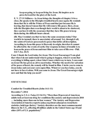 keepon going, to keepon living for Jesus. He inspires us to
press forward for the glory of the Lord.
E. V. 27-31 Stillness - As Jesus brings the thoughts of chapter 14 to a
close, He speaks to the Disciples troubled hearts once again. He reminds
them that He is still the Prince of Peaceand that just because He is
leaving, that doesn't mean that He will remove His peace. Here, Jesus
tells the Disciples that even though their world is about to be shattered,
they can face it with the assurance thatthey have His peace to keep
them during the difficult hours ahead.
(Ill. May I remind you that we have the same assurancetoday? Our
world is in turmoil, there is uncertainty all around. Yet, through it all,
the saints of God are possessedofa peace that defies all description.
According to Jesus this peace is Heavenly in origin, therefore it cannot
be affectedby the events of earth. Our response in times of trouble is to
lean on the peace ofJesus and trust Him to take care of His own - Phil.
4:6-7; Isa. 26:3)
Conc:I thank the Lord today for Jesus:The Great Encourager!I am glad
that when I do not understand what is going to happen, when it seems that
everything is falling apart, when I don't know which way to turn, I can count
on Jesus!He has given us all we need today. Whether the need is for salvation
of for peace ofheart, the remedy will be found in Him. I invite you to come to
Jesus today and castyour cares upon Him. Whatever you face today, you do
not have to face it alone. Will you come to Jesus:The GreatEncouragerright
now and find the help you need?
STEVEN COLE
Comfort for Troubled Hearts (John 14:1-11)
December7, 2014
According to U.S.A. Today(11/16/11), “Morethan 20 percent of American
adults took at leastone drug for conditions like anxiety and depressionin 2010
… including more than one in four women.” The Anxiety and Depression
AssociationofAmerica reports (adaa.org/about-adaa/press-room/facts-
statistics, bold type theirs), “Anxiety disorders are the most common mental
illness in the U.S., affecting 40 million adults in the United States age 18 and
older (18% of U.S. population).”
 