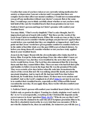 I realize that some of you have taken or are currently taking medication for
anxiety or depression. I am not a doctorand I recognize that there are
complex factors that affectour mental condition. I would not recommend that
you go off any medication without your doctor’s consent. But at the same
time, I would urge you to think carefully about whether or not you have truly
laid hold of the cure for troubled hearts that Jesus promises in our text:
Faith in Christ’s person and hope in Christ’s promise will comfort your
troubled heart.
You may think, “That’s overly simplistic! That’s a nice thought, but it’s
impractical and out of touch with reality!” But these are the words of the
Lord Jesus Christ to troubled hearts. Either His words are true or they’re not.
So I would ask you to consider whether perhaps you just haven’t applied these
words before you conclude that they are simplistic or impractical. And I also
point out that Jesus’words have given genuine comfort to countless believers
in the midst of horrible trials overthe past 2000 years ofchurch history. So
before you shrug them off, considerwhether or not you have truly applied
them to your troubled heart.
Jesus is in the Upper Roomwith the elevendisciples after Judas has left to
betray Him. Except for John and perhaps Peter, the others didn’t know yet
who the betrayer was, but they were troubled by the news that one of the
twelve would betray Jesus. The Lord has also announced that He is leaving
them and that they cannotfollow Him. These are men who had left their jobs
and families to follow Jesus in the hope that He was the promised Messiah.
They were ecstatic a few days before when He rode into Jerusalemto the
cheers of the crowd. But now He was talking about His death, not about His
messianic kingdom. And to top it off, He had just told Peterthat before
daybreak, he would deny Jesus three times. So these men were anxious and
troubled! And so the Lord’s emphasis in of all of John 14, not just in our text,
is to comfort their troubled hearts, especiallyas they witnessedHis brutal
executionthe next day. If you apply them, these words will also comfortyour
troubled heart.
1. Faith in Christ’s person will comfort your troubled heart (John 14:1, 4-11).
Faith is only as goodas its object. Trusting in a faulty airplaine won’t make it
fly! As we’ve seenrepeatedly, everything in the Christian life depends on the
correctanswerto Jesus’question(Matt. 16:15), “Who do you saythat I am?”
If Jesus is who He claimed to be and who all of Scripture proclaims Him to be,
then He is absolutelytrustworthy in every trial that you encounter. If He is
not who He claimed to be, then eat and drink, for tomorrow you will die (see 1
 