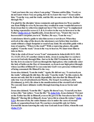 “And you know the way where I am going.” Thomas saidto Him, “Lord, we
do not know where You are going, how do we know the way?” Jesus saidto
him, “I am the way, and the truth, and the life; no one comes to the Father but
through Me.”
I’m glad for the disciples’dense comments and questions (we’ll see another
one from Philip in verse 8), because they resulted in some wonderful answers
from Jesus that we otherwise might not have! The word “way” is emphasized
by being repeatedin verses 4, 5, & 6; it refers to the way to heavenor to the
Father (John 14:3, 6). Significantly, Jesus doesn’tsay, “I know the way to
heaven and I can point you to it.” Rather, He says, “I am the way.”
A missionary hired a guide to take him across a vast desert. When they
arrived at the edge of the desert, the missionary saw before him trackless
sands without a single footprint or road of any kind. He askedhis guide with a
tone of surprise, “Where is the road?” With a reproving glance, the guide
replied, “I am the road.” Jesus is the way to heaven. We must trust Him to
take us there.
This is the sixth of Jesus’seven“I am” statements in John (6:48; 8:12; 10:9,
11; 11:25;15:1). It’s another claim to deity. Jesus is saying that we canhave
access to God only through Him. Just as in the Old Testament, the only way
for the Jews to come to God was through the high priest, who could only enter
the holy of holies on the Day of Atonement, so Jesus is our high priest through
whose sacrifice ofHimself we can come into God’s very presence without fear
of being consumed. He Himself is the way.
Jesus also claimed, “I am the truth.” Again, He did not say, “I canteachyou
the truth,” although He did that. He said, “I am the truth.” In this context, He
means not only that He is totally dependable, but also that He Himself is the
only true way of salvation(Leon Morris, The Gospel According to John
[Eerdmans], p. 641). He alone is the manifestation of the eternalGod of truth.
We canonly know ultimate reality through knowing Jesus as Saviorand
Lord.
Jesus also claimed, “I am the life.” Again, He doesn’t say, “I can tell you how
to have life,” but rather, “I am the life.” In John 5:26, Jesus claimed, “Forjust
as the Fatherhas life in Himself, even so He gave to the Son also to have life in
Himself.” Having life in Himself, Jesus “gives life to whom He wishes” (John
5:21). Becauseofsin, the entire human race is under the curse of eternal
death, or separationfrom God. We can have eternal life only in Christ.
Eternal life means knowing the only true God and Jesus Christ, whom He sent
(John 17:3).
 