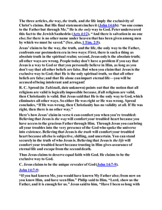 The three articles, the way, the truth, and the life imply the exclusivity of
Christ’s claims. But His final statementcinches it (John 14:6b): “no one comes
to the Fatherbut through Me.” He is the only way to God. Peterunderscored
this factto the JewishSanhedrin (Acts 4:12), “And there is salvationin no one
else;for there is no other name under heaven that has been given among men
by which we must be saved.” (See, also,1 Tim. 2:5).
Jesus’claim to be the way, the truth, and the life, the only way to the Father,
confronts our postmodern era in two ways:First, there is such a thing as
absolute truth in the spiritual realm; second, Jesus onlyis the absolute truth;
all other ways are wrong. People today don’t have a problem if you say that
Jesus is a way to God or that you personally believe in Him, as long as you
don’t say that all other beliefs are false. But when you claim that Jesus is the
exclusive way to God; that He is the only spiritual truth, so that all other
beliefs are false;and that He alone canimpart eternal life—you will be
accusedofbeing intolerant and arrogant!
R. C. Sproul (in Tabletalk, date unknown) points out that the notion that all
religions are valid is logicallyimpossible because, ifall religions are valid,
then Christianity is valid. But Jesus saidthat He is the only way to God, which
eliminates all other ways. So either He was right or He was wrong. Sproul
concludes, “If He was wrong, then Christianity has no validity at all. If He was
right, then there is no other way.”
Here’s how Jesus’claim in verse 6 can comfort you when you’re troubled:
Believing that Jesus is the waywill comfortyour troubled heart because you
have access to the gracious Fatherthrough Him. Through Jesus you canbring
all your troubles into the very presence ofthe God who spoke the universe
into existence. Believing that Jesus is the truth will comfortyour troubled
heart because allelse is subjective, shifting, and uncertain. You can stand
securelyin the truth of who Jesus is. Believing that Jesus is the life will
comfort your troubled heart because trusting in Him gives assurance of
eternal life and escape from the seconddeath.
Thus Jesus claims to deserve equal faith with God. He claims to be the
exclusive way to God.
C. Jesus claims to be the unique revealerof God(John 14:7-9).
John 14:7-9:
“If you had known Me, you would have known My Father also;from now on
you know Him, and have seenHim.” Philip said to Him, “Lord, show us the
Father, and it is enough for us.” Jesus saidto him, “Have I been so long with
 