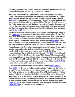you, and yet you have not come to know Me, Philip? He who has seenMe has
seenthe Father; how can you say, ‘Show us the Father’?”
There is a variant in verse 7 supported by some early manuscripts, which
reads, “If you have come to know Me [as you do], you shall know My Father
also.” If this is the original reading, then Jesus is emphasizing the truth of
John 1:18, “No one has seenGod at any time; the only begottenGod who is in
the bosomof the Father, He has explained Him.”To know Jesus is to know
the Father. Jesus alone reveals the Father to us. Jesus’words, “from now on,”
refer to the events that will transpire shortly, especiallyto the pouring out of
the Holy Spirit on the Day of Pentecost. The Spirit will guide them into all the
truth (John 14:17, 26).
But Jesus’commentthat the disciples have seenthe Father prompts Philip to
ask (John 14:8), “Lord, show us the Father, and it is enough for us.” He may
have been thinking that if Jesus was going to leave them, some vision of God
such as Moses had on Mount Sinai would sustain them in Jesus’absence.
Jesus’reply is a rebuke that reflects some personalgrief (John 14:9), “Have I
been so long with you, and yet you have not come to know Me, Philip? He who
has seenMe has seenthe Father; how can you say, ‘Show us the Father’?”
Again, I’m thankful for Philip’s inappropriate request, because Jesus’reply is
another clearclaim to be God. As Leon Morris states (p. 644), “Theseare
words which no mere man has a right to use.” Jesus is the visible
representationof the invisible God. As Paul wrote (Col. 2:9), “Forin Him all
the fullness of Deity dwells in bodily form.” This claim of Christ can comfort
your troubled heart because oftenin a time of trouble, God seems distant. The
fact that He is invisible makes it difficult to trust in Him. At such times, look
to Jesus, who was tempted in all things as we are, yet without sin (Heb. 4:15).
He reveals to us the tender mercies of the Father.
D. Jesus claims to be in intimate union with the Father (John 14:10-11).
John 14:10-11:“Do you not believe that I am in the Father, and the Father is
in Me? The words that I say to you I do not speak onMy own initiative, but
the Fatherabiding in Me does His works. Believe Me that I am in the Father
and the Father is in Me; otherwise believe because ofthe works themselves.”
This brings us back full circle to verse 1: To believe in Jesus is to believe in the
Father, because the two are in inseparable union. God is one God who subsists
in three co-equal, eternal persons:the Father, the Son, and the Holy Spirit
(John 14:10, 17). Jesus reveals the Father to us. The Spirit reveals Christ to us
(John 16:13-15). To know Jesus is to know God.
 
