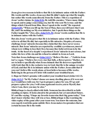 Jesus gives two reasons to believe that He is in intimate union with the Father:
His words and His works. Jesussays that He didn’t make up what He taught,
but rather His words came directly from the Father. This is a repetition of
Jesus’earlierclaims. In John 8:26, He told His enemies, “I have many things
to speak and to judge concerning you, but He who sent Me is true; and the
things which I heard from Him, these I speak to the world.” He repeated
(John 8:28), “When you lift up the Son of Man, then you will know that I am
He, and I do nothing on My own initiative, but I speak these things as the
Father taught Me.” (See, also, John5:19, 30.) Jesus’words confirm that He is
in intimate union with the Father.
But also Jesus’works prove that He is in intimate union with the Father. This
refers to all that He did, but especiallyto His miracles. Skeptics,ofcourse,
challenge Jesus’ miracles becausethey claim that they have never seena
miracle. But Jesus’miracles are reported by credible eyewitnesses, mostof
whom were willing to lose their lives because they believed Jesus to be the
truth. At the heart of a skeptic’s rejectionof Jesus’miracles is not science, but
rather his love of his sin and his refusal to submit to Jesus as Lord.
Note that Jesus challengesus (John 14:11), “Believe Me that …” Faith in Jesus
isn’t a vague, “I believe for every starthat falls, a flowergrows.” Rather, we
are to believe specificallywhat Jesus claimed: that He deserves equalfaith
with God; that He is the exclusive way to God; that He is the unique revealer
of God; and that He is in intimate union with the Father. Jesus adds that if
you can’t believe His words alone, at leastbelieve because ofHis works.
Believing in the person of Christ will comfort your troubled heart.
2. Hope in Christ’s promise will comfort your troubled heart (John 14:2-3).
John 14:2-3: “In My Father’s house are many dwelling places;if it were not
so, I would have told you; for I go to prepare a place for you. If I go and
prepare a place for you, I will come againand receive you to Myself, that
where I am, there you may be also.”
Biblical hope is closelyallied with faith. Someone has describedit as faith
standing on tiptoe. It looks aheadto the promised, but yet unrealized future.
It’s not like saying, “I hope my favorite team wins their big game today.” You
don’t know whether they will win or lose. Biblicalhope is like watching the
video replay of the game after your team won. You know the outcome, but
you eagerlywatchthe game unfold. Here Jesus makes two promises that are
certain because He is the truth:
 