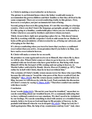 A. Christ is making a reservationfor us in heaven.
The picture is an Oriental house where the father would add rooms to
accommodate his grown children and their families so that they all lived in the
same compound. There are severalcomforting truths in this picture. First,
heaven is a real place, not just an immaterial state of being.
Second, going to heaven is like going home. It’s not like traveling to a foreign
country, where you don’t know the language, geography, people, or customs.
It’s like going to a familiar, comfortable place where you are welcomedby a
Father who loves you and by brothers and sisters whom you know.
Third, Jesus is there right now preparing a place for us. This doesn’tmean
that He is working with His carpenter’s tools to add rooms for us. Rather, it
looks atHis present ministry of intercessionfor us, of being our advocate, and
of keeping us for that day.
It’s always comforting when you travel to know that you have a confirmed
reservationwhen you arrive. Jesus promises that if you believe in Him, you
have such a reservationin heaven.
B. Christ will make a return for us on earth.
He promises to come againand receive us to Himself, that where He is, there
we will be also. WhenChrist comes or when we go to heaven, we will be
reunited with our loved ones who have gone before us. But being with Jesus
Himself will be the bestpart of His coming and our going to heaven. As
Martin Luther said (cited by Randy Alcorn, Heaven [Tyndale], p. 187), “Ihad
rather be in hell with Christ, than be in heavenwithout him.”
The certainty of Christ’s bodily return means terror for those who rejectHim,
because He will come to “tread the wine press of the fierce wrath of God, the
Almighty” (Rev. 19:15). But His return means comfort for all that believe in
Him, because we will always be with the Lord. Paul concludes his discussion
of Christ’s return by saying (1 Thess. 4:18), “Therefore comfortone another
with these words.”
Conclusion
Jesus’words (John 14:1), “Do not let your heart be troubled,” mean that we
can do something about our troubled hearts. It’s a command, indicating that
we have volitional control overour emotions. We don’t need to be victimized
by our feelings. We can do something to deal with anxiety or a troubled heart,
namely, believe in Jesus as God and hope in His promise of heaven. As the
psalmist told himself when he was in despair (Ps. 43:5), “Hope in God, for I
shall againpraise Him, the help of my countenance and my God.” And, since
 
