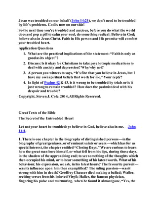 Jesus was troubled on our behalf (John 14:21), we don’t need to be troubled
by life’s problems. God is now on our side!
So the next time you’re troubled and anxious, before you do what the world
does and pop a pill to calm your soul, do something radical: Believe in God;
believe also in Jesus Christ. Faith in His person and His promise will comfort
your troubled heart.
Application Questions
1. What are the practical implications of the statement:“Faith is only as
goodas its object”?
2. Discuss:Is it okayfor Christians to take psychotropic medications to
deal with anxiety and depression? Why/why not?
3. A person you witness to says, “It’s fine that you believe in Jesus, but I
have my ownspiritual beliefs that work for me.” Your reply?
4. In light of Psalms 42 & 43, is it wrong to be troubled by trials or is it
just wrong to remain troubled? How does the psalmist deal with his
despair and trouble?
Copyright, Steven J. Cole, 2014,All Rights Reserved.
GreatTexts of the Bible
The Secretofthe Untroubled Heart
Let not your heart be troubled: ye believe in God, believe also in me.—John
14:1.
1. There is one chapter in the biography of distinguished persons—inthe
biography of greatgeniuses, orof eminent saints or seers—whichhas for us
specialinterest, the chapter entitled “Closing Days.” We are curious to learn
how the great man bore himself, or what fell from his lips, during those days,
in the shadow of the approaching end; to see something of the thoughts which
then occupiedhis mind, or to hear something of his latest words. What of his
behaviour, his expression, we ask, in his latesthours? The favourite pursuit—
was its influence upon him then exemplified? The ruling passion—wasit
strong with him in death? GeoffreyChaucer died making a ballad; Waller,
reciting verses from his beloved Virgil; Haller, the famous physician,
fingering his pulse and murmuring, when he found it almostgone, “Yes, the
 
