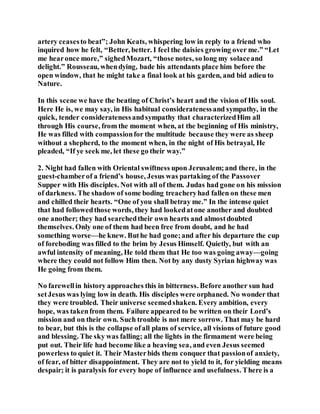 artery ceasesto beat”; John Keats, whispering low in reply to a friend who
inquired how he felt, “Better, better. I feel the daisies growing over me.” “Let
me hearonce more,” sighedMozart, “those notes, so long my solaceand
delight.” Rousseau, whendying, bade his attendants place him before the
open window, that he might take a final look at his garden, and bid adieu to
Nature.
In this scene we have the beating of Christ’s heart and the vision of His soul.
Here He is, we may say, in His habitual consideratenessand sympathy, in the
quick, tender consideratenessandsympathy that characterizedHim all
through His course, from the moment when, at the beginning of His ministry,
He was filled with compassionfor the multitude because they were as sheep
without a shepherd, to the moment when, in the night of His betrayal, He
pleaded, “If ye seek me, let these go their way.”
2. Night had fallen with Oriental swiftness upon Jerusalem;and there, in the
guest-chamberof a friend’s house, Jesus was partaking of the Passover
Supper with His disciples. Not with all of them. Judas had gone on his mission
of darkness. The shadow of some boding treacheryhad fallen on these men
and chilled their hearts. “One of you shall betray me.” In the intense quiet
that had followedthose words, they had lookedatone another and doubted
one another; they had searchedtheir own hearts and almostdoubted
themselves. Only one of them had been free from doubt, and he had
something worse—he knew. Buthe had gone;and after his departure the cup
of foreboding was filled to the brim by Jesus Himself. Quietly, but with an
awful intensity of meaning, He told them that He too was going away—going
where they could not follow Him then. Not by any dusty Syrian highway was
He going from them.
No farewellin history approaches this in bitterness. Before another sun had
setJesus was lying low in death. His disciples were orphaned. No wonder that
they were troubled. Their universe seemedshaken. Every ambition, every
hope, was takenfrom them. Failure appeared to be written on their Lord’s
mission and on their own. Such trouble is not mere sorrow. That may be hard
to bear, but this is the collapse ofall plans of service, all visions of future good
and blessing. The sky was falling; all the lights in the firmament were being
put out. Their life had become like a heaving sea, and even Jesus seemed
powerless to quiet it. Their Masterbids them conquer that passionof anxiety,
of fear, of bitter disappointment. They are not to yield to it, for yielding means
despair; it is paralysis for every hope of influence and usefulness. There is a
 
