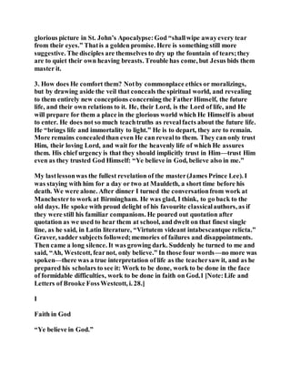 glorious picture in St. John’s Apocalypse:God “shallwipe awayevery tear
from their eyes.” Thatis a golden promise. Here is something still more
suggestive. The disciples are themselves to dry up the fountain of tears;they
are to quiet their own heaving breasts. Trouble has come, but Jesus bids them
master it.
3. How does He comfort them? Notby commonplace ethics or moralizings,
but by drawing aside the veil that conceals the spiritual world, and revealing
to them entirely new conceptions concerning the Father Himself, the future
life, and their own relations to it. He, their Lord, is the Lord of life, and He
will prepare for them a place in the glorious world which He Himself is about
to enter. He does not so much teachtruths as revealfacts about the future life.
He “brings life and immortality to light.” He is to depart, they are to remain.
More remains concealedthan even He can revealto them. They can only trust
Him, their loving Lord, and wait for the heavenly life of which He assures
them. His chief urgency is that they should implicitly trust in Him—trust Him
even as they trusted God Himself: “Ye believe in God, believe also in me.”
My lastlessonwas the fullest revelation of the master(James Prince Lee). I
was staying with him for a day or two at Mauldeth, a short time before his
death. We were alone. After dinner I turned the conversationfrom work at
Manchesterto work at Birmingham. He was glad, I think, to go back to the
old days. He spoke with proud delight of his favourite classicalauthors, as if
they were still his familiar companions. He poured out quotation after
quotation as we used to hear them at school, and dwelt on that finest single
line, as he said, in Latin literature, “Virtutem videant intabescantque relicta.”
Graver, sadder subjects followed;memories of failures and disappointments.
Then came a long silence. It was growing dark. Suddenly he turned to me and
said, “Ah, Westcott, fearnot, only believe.” In those four words—no more was
spoken—there was a true interpretation of life as the teachersaw it, and as he
prepared his scholars to see it: Work to be done, work to be done in the face
of formidable difficulties, work to be done in faith on God.1 [Note:Life and
Letters of Brooke FossWestcott, i. 28.]
I
Faith in God
“Ye believe in God.”
 