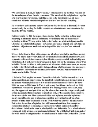 “As ye believe in God, so believe in me.” This seems to be the true relationof
the two clauses ofour Lord’s command. The words of the original are capable
of a fourfold interpretation, but this seems to be the simplest, and most
consistentwith the moral and spiritual truth of our Lord’s teaching.
He would not callthem to believe in God as they believed in Himself, for that
would really be setting forth His createdmanifestation as more trustworthy
than the Divine reality.
Neither would He bid them practise a double faith, believing in God and
believing in Himself. Such a command would imply the insufficiency of
believing in God. We are not to believe in God as an abstractobject, and in
Christ as a collateralobject;not in God as an eternal object, and in Christ as
a distinct objectmore available as being within the reach of our natural
senses.
We are to believe in God with a supreme all-absorbing faith, and because we
do so, we are to believe in Christ as the manifestationof His eternal love, not
separate, collateral, instrumental, but identical, co-essential, indissolubly one
with Himself. The belief which we have in God will be the measure of our true
belief in Christ. As God is independent of all outward circumstance, so are we
to believe in Christ with an entire independence of all outward circumstance.
The events of the world do not shake our belief in God. Neither must they
shake our belief in Christ.
1. Faith in God implies an act of the will.—Faith in God is a moral act; it is
not an emotion, an impression, the result of considerations whichactupon a
man from without; it is an actin which he exercises moralchoice. To have
faith we must will to have it. This is not to say that there canbe a true faith
apart from reasonable grounds of faith. But these grounds may exist, they
may be apparent, and yet faith may be absent, because the temper and spirit
of the man make him reluctant to exert his will, or because he misconceives
the nature of the act. Men confound faith and opinion; even in opinion a
man’s moral habits and tendencies count for a greatdeal; and we often
predict what a man’s opinions will be from what we know of his character.
But in the formation of opinion the will has no direct function exceptto
compel the intellect to investigate the facts by which opinion should be
determined. In faith the case is wholly different. When the facts which should
command faith are present and seen, faith may be withheld. Faith is an act of
the will; and if we suppose that we shall come to believe in God and in Christ
 