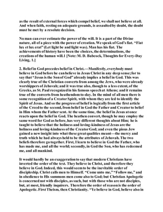 as the result of external forces which compel belief, we shall not believe at all.
And when faith, resting on adequate grounds, is assaultedby doubt, the doubt
must be met by a resolute decision.
No man can ever estimate the powerof the will. It is a part of the Divine
nature, all of a piece with the power of creation. We speak of God’s fiat. “Fiat
lux et lux erat” (Let light be and light was). Man has his fiat. The
achievements of history have been the choices, the determinations, the
creations of the human will.1 [Note:M. D. Babcock, Thoughts for Every-Day
Living, 1.]
2. Beliefin God precedes belief in Christ.—Manifestly, everybody must
believe in God before he canbelieve in Jesus Christ in any deep sense;for to
say that “Jesus is the Sonof God” already implies a belief in God. This was
clearly true of the Christian converts from among the Jews, who were already
worshippers of Jehovah; and it was true also, though to a less extent, of the
Greeks, as St. Paul recognizedin his famous speechat Athens; and it remains
true of the converts from heathendom to-day. In the mind of all men there is
some recognitionof a CreatorSpirit, with whom they are led to identify the
Spirit of Jesus. And so the progress of belief is logicallyfrom the first article
of the Creedto the second, from belief in God the Father and Creatorto belief
in Him whom the Father sent. At the same time, the belief in Jesus atonce
reacts upon the belief in God. The heathen convert, though he may employ the
same word for God as before, has very different thoughts about Him; he is
taught to believe that the holiness and loving-kindness of Jesus are the
holiness and loving-kindness of the CreatorGod; and even the pious Jew
gained a new insight into what these greatqualities meant—the mercy and
truth which he had always held to be the attributes of Jehovah. The two
beliefs therefore go together. First, I learn to believe in God the Father, who
has made me, and all the world; secondly, in God the Son, who has redeemed
me, and all mankind.
It would hardly be an exaggerationto saythat modern Christians have
inverted the order of the text. They believe in Christ, and therefore they
believe in God. Indeed, this would seemto be the inevitable order of
discipleship. Christ calls men to Himself. “Come unto me,” “Follow me,” and
in obedience to His summons men come also to God; but Christian Apologetic
is concernednot with disciples, as such, but with those who are not disciples,
but, at most, friendly inquirers. Therefore the order of reasonis the order of
Apologetic. FirstTheism, then Christianity. “Ye believe in God, believe also in
 