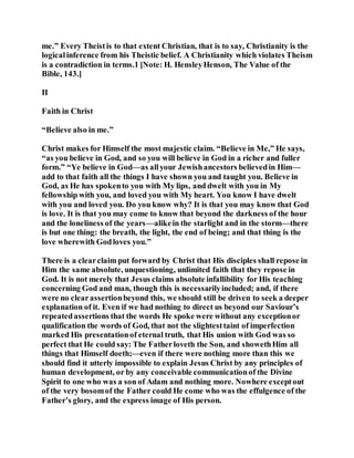 me.” Every Theistis to that extent Christian, that is to say, Christianity is the
logicalinference from his Theistic belief. A Christianity which violates Theism
is a contradiction in terms.1 [Note: H. HensleyHenson, The Value of the
Bible, 143.]
II
Faith in Christ
“Believe also in me.”
Christ makes for Himself the most majestic claim. “Believe in Me,” He says,
“as you believe in God, and so you will believe in God in a richer and fuller
form.” “Ye believe in God—as allyour Jewishancestors believedin Him—
add to that faith all the things I have shown you and taught you. Believe in
God, as He has spokento you with My lips, and dwelt with you in My
fellowship with you, and loved you with My heart. You know I have dwelt
with you and loved you. Do you know why? It is that you may know that God
is love. It is that you may come to know that beyond the darkness of the hour
and the loneliness of the years—alikein the starlight and in the storm—there
is but one thing: the breath, the light, the end of being; and that thing is the
love wherewith Godloves you.”
There is a clearclaim put forward by Christ that His disciples shall repose in
Him the same absolute, unquestioning, unlimited faith that they repose in
God. It is not merely that Jesus claims absolute infallibility for His teaching
concerning God and man, though this is necessarilyincluded; and, if there
were no clearassertionbeyond this, we should still be driven to seek a deeper
explanation of it. Even if we had nothing to direct us beyond our Saviour’s
repeatedassertions that the words He spoke were without any exceptionor
qualification the words of God, that not the slightesttaint of imperfection
marked His presentationof eternal truth, that His union with God was so
perfect that He could say: The Fatherloveth the Son, and showethHim all
things that Himself doeth;—even if there were nothing more than this we
should find it utterly impossible to explain Jesus Christ by any principles of
human development, or by any conceivable communicationof the Divine
Spirit to one who was a son of Adam and nothing more. Nowhere exceptout
of the very bosomof the Father could He come who was the effulgence of the
Father’s glory, and the express image of His person.
 