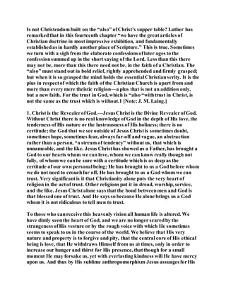 Is not Christendom built on the “also” ofChrist’s supper table? Luther has
remarkedthat in this fourteenth chapter “we have the greatarticles of
Christian doctrine in most impressive exhibition, and fundamentally
establishedas in hardly another place of Scripture.” This is true. Sometimes
we turn with a sigh from the elaborate confessionsoflater ages to the
confessionsummed up in the short saying of the Lord. Less than this there
may not be, more than this there need not be, in the faith of a Christian. The
“also” must stand out in bold relief, rightly apprehended and firmly grasped;
but when it is so graspedthe mind holds the essentialChristianverity. It is the
plus in respectof which the faith of the Christian Church is apart from and
more than every mere theistic religion—a plus that is not an addition only,
but a new faith. For the trust in God, which is “also “withtrust in Christ, is
not the same as the trust which is without.1 [Note:J. M. Laing.]
1. Christ is the RevealerofGod.—JesusChrist is the Divine RevealerofGod.
Without Christ there is no real knowledge ofGod in the depth of His love, the
tenderness of His nature or the lustrousness of His holiness;there is no
certitude; the God that we see outside of Jesus Christis sometimes doubt,
sometimes hope, sometimes fear, always far-off and vague, an abstraction
rather than a person, “a stream of tendency” without us, that which is
unnameable, and the like. Jesus Christhas showedus a Father, has brought a
God to our hearts whom we can love, whom we can know really though not
fully, of whom we canbe sure with a certitude which is as deep as the
certitude of our own personalbeing; He has brought to us a God before whom
we do not need to crouchfar off, He has brought to us a God whom we can
trust. Very significantis it that Christianity alone puts the very heart of
religion in the actof trust. Other religions put it in dread, worship, service,
and the like. Jesus Christalone says that the bond betweenmen and God is
that blessedone of trust. And He says so because He alone brings us a God
whom it is not ridiculous to tell men to trust.
To those who canreceive this heavenly vision all human life is altered. We
have dimly seenthe heart of God, and we are no longer scaredby the
strangenessofHis vesture or by the rough voice with which He sometimes
seems to speak to us in the course of the world. We believe that His very
nature and property is to forgive and pity, that the central core of His ethical
being is love, that He withdraws Himself from us at times, only in order to
increase our hunger and thirst for His presence, thatthough for a small
moment He may forsake us, yet with everlasting kindness will He have mercy
upon us. And thus by His sublime anthropomorphism Jesus assuagesforHis
 
