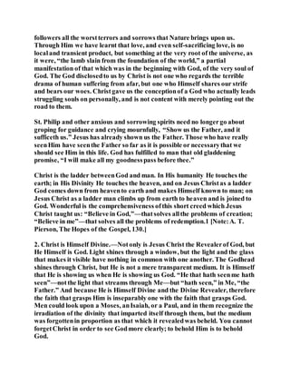 followers all the worstterrors and sorrows that Nature brings upon us.
Through Him we have learnt that love, and even self-sacrificing love, is no
localand transient product, but something at the very root of the universe, as
it were, “the lamb slain from the foundation of the world,” a partial
manifestation of that which was in the beginning with God, of the very soul of
God. The God disclosedto us by Christ is not one who regards the terrible
drama of human suffering from afar, but one who Himself shares our strife
and bears our woes. Christgave us the conceptionof a God who actually leads
struggling souls on personally, and is not content with merely pointing out the
road to them.
St. Philip and other anxious and sorrowing spirits need no longergo about
groping for guidance and crying mournfully, “Show us the Father, and it
sufficeth us.” Jesus has already shown us the Father. Those who have really
seenHim have seenthe Father so far as it is possible or necessarythat we
should see Him in this life. God has fulfilled to man that old gladdening
promise, “I will make all my goodnesspass before thee.”
Christ is the ladder betweenGod and man. In His humanity He touches the
earth; in His Divinity He touches the heaven, and on Jesus Christas a ladder
God comes down from heavento earth and makes Himself known to man; on
Jesus Christ as a ladder man climbs up from earth to heaven and is joined to
God. Wonderful is the comprehensiveness ofthis short creed which Jesus
Christ taught us: “Believe in God,”—thatsolves allthe problems of creation;
“Believe in me”—that solves all the problems of redemption.1 [Note:A. T.
Pierson, The Hopes of the Gospel, 130.]
2. Christ is Himself Divine.—Notonly is Jesus Christ the Revealerof God, but
He Himself is God. Light shines through a window, but the light and the glass
that makes it visible have nothing in common with one another. The Godhead
shines through Christ, but He is not a mere transparent medium. It is Himself
that He is showing us when He is showing us God. “He that hath seenme hath
seen”—notthe light that streams through Me—but “hath seen,” in Me, “the
Father.” And because He is Himself Divine and the Divine Revealer, therefore
the faith that grasps Him is inseparably one with the faith that grasps God.
Men could look upon a Moses, anIsaiah, or a Paul, and in them recognize the
irradiation of the divinity that imparted itself through them, but the medium
was forgottenin proportion as that which it revealedwas beheld. You cannot
forgetChrist in order to see Godmore clearly; to behold Him is to behold
God.
 