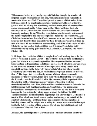 This was reachedat a very early stage ofChristian thought by a writer of
inspired insight who seizedhis pen and, without argument or explanation,
wrote: the Word was God. The criticalpenetrativeness of that writer is too
little recognized. He overleaptcenturies of controversy. He saw at the first
glance, whatall history has abundantly demonstrated, that all intermediate
compromises, suchas the Arian, were neither historically nor logically
tenable, and that, therefore, the issue was cleanand clearbetweenmere
humanity and very Deity. With that issue before him, he wrote, not so much
the bestor highestbut the only descriptionof Jesus that he could write. As a
Christian, he could not describe Christ as mere man; nor can we. As a thinker
he could not describe Him as an intermediate divinity; nor can we. If then he
was to write at all he could write but one thing, and if we are to sayat all what
Christ is, we cansay but that one thing too. It is savedfrom being quite
incredible only by being quite inevitable.2 [Note:P. C. Simpson, The Factof
Christ, 111.]
3. All imperfect revelationof God is prophetic of, and leads up towards, the
perfect revelationin Jesus Christ.—The writer of the Epistle to the Hebrews
gives that truth in a very striking fashion. He compares all other means of
knowing God to fragmentary syllables of a greatword, of which one was given
to one man and another to another. God “spoke atsundry times and in
manifold portions to the fathers by the prophets”; but the whole word is
articulately uttered by the Son, in whom He has “spokenunto us in these last
times.” The imperfect revelation, by means of those who were merely
mediums for the revelation, leads up to Him who is Himself the Revelation,
the Revealer, andthe Revealed. And in like manner, all the imperfect faith
that, laying hold of other fragmentary means of knowing God, has
tremulously tried to trust Him, finds its climax and consummate flower in the
full-blossomed faith that lays hold upon Jesus Christ. The unconscious
prophecies of heathendom; the trust that selectsouls up and down the world
have put in One whom they dimly apprehended; the faith of the Old
Testamentsaints;the rudimentary beginnings of a knowledge ofGod and of a
trust in Him which are found in men to-day, and amongstus, outside of the
circle of Christianity—all these things are as manifestly incomplete as a
building reared half its height, and waiting for the corner-stone to be brought
forth, the full revelation of God in Jesus Christ, and the intelligent and full
acceptanceofHim and faith in Him.
As ideas, the centralpoints of Christian faith—such as a trust in the Divine
 