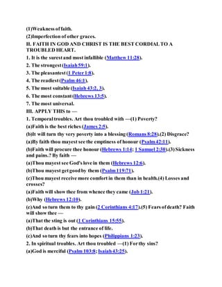 (1)Weakness offaith.
(2)Imperfection of other graces.
II. FAITH IN GOD AND CHRIST IS THE BEST CORDIALTO A
TROUBLED HEART.
1. It is the surestand most infallible (Matthew 11:28).
2. The strongest(Isaiah59:1).
3. The pleasantest(1 Peter1:8).
4. The readiest(Psalm 46:1).
5. The most suitable (Isaiah 43:2, 3).
6. The most constant(Hebrews 13:5).
7. The most universal.
III. APPLY THIS to —
1. Temporaltroubles. Art thou troubled with —(1) Poverty?
(a)Faith is the best riches (James 2:5).
(b)It will turn thy very poverty into a blessing (Romans 8:28).(2) Disgrace?
(a)By faith thou mayest see the emptiness of honour (Psalm42:11).
(b)Faith will procure thee honour (Hebrews 1:14; 1 Samuel 2:30).(3)Sickness
and pains.? By faith —
(a)Thou mayest see God's love in them (Hebrews 12:6).
(b)Thou mayest getgoodby them (Psalm119:71).
(c)Thou mayest receive more comfort in them than in health.(4) Losses and
crosses?
(a)Faith will show thee from whence they came (Job 1:21).
(b)Why (Hebrews 12:10).
(c)And so turn them to thy gain (2 Corinthians 4:17).(5) Fears ofdeath? Faith
will show thee —
(a)That the sting is out (1 Corinthians 15:55).
(b)That death is but the entrance of life.
(c)And so turn thy fears into hopes (Philippians 1:23).
2. In spiritual troubles. Art thou troubled —(1) Forthy sins?
(a)God is merciful (Psalm 103:8;Isaiah43:25).
 