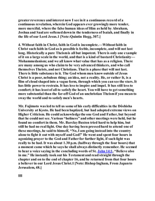 greaterreverence and interest now I see in it a continuous record of a
continuous revelation, wherein God appears ever growinglymore tender,
more merciful, where the false human ideas of Him as held by Abraham,
Joshua and Saulare softeneddown in the tenderness of Isaiah, and finally in
the life of our Lord Jesus.1 [Note:Quintin Hogg, 307.]
4. Without faith in Christ, faith in God is incomplete.—Withoutfaith in
Christ such faith in God as is possible is feeble, incomplete, and will not last
long. Historically a pure Theismis all but impotent. There is only one example
of it on a large scale in the world, and that is a kind of bastard Christianity—
Mohammedanism; and we all know what value that has as a religion. There
are many among us who claim to be very advanced thinkers, and who call
themselves Theists, and not Christians. That is a phase that will not last.
There is little substance in it. The God whom men know outside of Jesus
Christ is a poor, nebulous thing; an idea, not a reality. He, or rather It, is a
film of cloud shaped into a vague form, through which you can see the stars. It
has little powerto restrain. It has less to inspire and impel. It has still less to
comfort; it has leastof all to satisfythe heart. You will have to get something
more substantial than the far-off God of an unchristian Theismif you mean to
swaythe world and to satisfy men’s hearts.
Mr. Fujimoto was led to tell us some of his early difficulties in the Dôshisha
University at Kyoto. He had been baptized, but had adopted extreme views on
Higher Criticism. He could acknowledgethe one God and Father, but beyond
that he could not see. Various “holiness” and other meetings were held, but he
found no comfort in them. Mr. BarclayBuxton tried hard to help him, but
still he had no real light. One day having been pressedhard to attend one of
these meetings, he said to himself, “No, I am going instead into the country
alone to fight it out with myself and God!” He went and spent four hours in
agonizing prayer to the God and Fatherfor further light, if such light was
really to be had. It was about 1.30 p.m. (halfway through the four hours) that
a moment came which he says he shall always distinctly remember. He seemed
to hear a voice saying in the concluding words of St. John 14:1, “Believe also
in me.” He instantly took out his Testamentand read straight through the
chapter and on to the end of chapter 16, and he returned from that four hours
a believer in our Lord Jesus Christ.1 [Note:Bishop Ingham, From Japanto
Jerusalem, 48.]
III
 