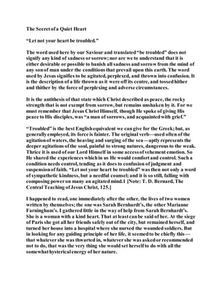 The Secretofa Quiet Heart
“Let not your heart be troubled.”
The word used here by our Saviour and translated“be troubled” does not
signify any kind of sadness orsorrow;nor are we to understand that it is
either desirable or possible to banish all sadness and sorrow from the mind of
any sonof man under the conditions that prevail upon this earth. The word
used by Jesus signifies to be agitated, perplexed, and thrown into confusion. It
is the description of a life thrown as it were off its centre, and tossedhither
and thither by the force of perplexing and adverse circumstances.
It is the antithesis of that state which Christ described as peace, the rocky
strength that is not exempt from sorrow, but remains unshaken by it. For we
must remember that Jesus ChristHimself, though He spoke of giving His
peace to His disciples, was “a man of sorrows, and acquaintedwith grief.”
“Troubled” is the best Englishequivalent we cangive for the Greek;but, as
generallyemployed, its force is fainter. The original verb—used often of the
agitationof waters, the heaving and surging of the sea—aptlyrepresents the
deeper agitations ofthe soul, painful to strong natures, dangerous to the weak.
Thrice it is used of our Lord Himself in some accessofvehement emotion. So
He shared the experiences whichin us He would comfortand control. Such a
condition needs control, tending as it does to confusion of judgment and
suspensionof faith. “Let not your heart be troubled” was then not only a word
of sympathetic kindness, but a needful counsel;and it is so still, falling with
composing poweron many an agitatedmind.1 [Note: T. D. Bernard, The
Central Teaching ofJesus Christ, 125.]
I happened to read, one immediately after the other, the lives of two women
written by themselves;the one was Sarah Bernhardt’s, the other Marianne
Farningham’s. I gathered little in the way of help from Sarah Bernhardt’s.
She is a woman with a kind heart. That at leastcanbe said of her. At the siege
of Paris she got all her friends safely out of the city, but remained herself, and
turned her house into a hospital where she nursed the wounded soldiers. But
in looking for any guiding principle of her life, it seemedto be chiefly this—
that whatevershe was thwarted in, whatevershe was askedorrecommended
not to do, that was the very thing she would set herselfto do with all the
somewhathystericalenergy of her nature.
 