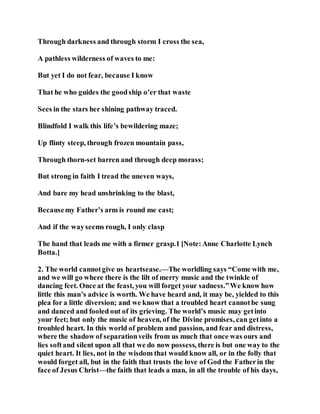 Through darkness and through storm I cross the sea,
A pathless wilderness of waves to me:
But yet I do not fear, because I know
That he who guides the goodship o’er that waste
Sees in the stars her shining pathway traced.
Blindfold I walk this life’s bewildering maze;
Up flinty steep, through frozen mountain pass,
Through thorn-set barren and through deep morass;
But strong in faith I tread the uneven ways,
And bare my head unshrinking to the blast,
Becausemy Father’s arm is round me cast;
And if the wayseems rough, I only clasp
The hand that leads me with a firmer grasp.1 [Note:Anne Charlotte Lynch
Botta.]
2. The world cannotgive us heartsease.—The worldling says “Come with me,
and we will go where there is the lilt of merry music and the twinkle of
dancing feet. Once at the feast, you will forget your sadness.”We know how
little this man’s advice is worth. We have heard and, it may be, yielded to this
plea for a little diversion; and we know that a troubled heart cannotbe sung
and danced and fooled out of its grieving. The world’s music may getinto
your feet; but only the music of heaven, of the Divine promises, can getinto a
troubled heart. In this world of problem and passion, and fear and distress,
where the shadow of separationveils from us much that once was ours and
lies softand silent upon all that we do now possess, there is but one way to the
quiet heart. It lies, not in the wisdom that would know all, or in the folly that
would forget all, but in the faith that trusts the love of God the Fatherin the
face of Jesus Christ—the faith that leads a man, in all the trouble of his days,
 