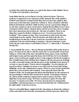 to shelter his soul in the promise, yes, and in the silence of the Infinite Mercy.
“Ye believe in God, believe also in me.”
Some think that the secretofpeace is in the vision of science. There is a
tendency to approach every experience of life along the line of the intellect.
Faith in some quarters is depreciated. But, howevermen may slight it, they
learn soonor late that they cannot live without it. These scientists,with their
delicate instruments and their subtle treatises cansay a greatmany things to
us, but they cannotsay all we need to hear. During the last fifteen years I have
read many of their books. I honour them, and the service they have wrought;
but I have missedone note in them all—the note of comfort. There is one
thing they cannot in all their wisdom say to us: “Let not your heart be
troubled.” They cannot say that. They can teachus to talk wisely, but they
cannot help us to live quietly. They do not give any help in the day of a
troubled heart. In that day I do not want to be reasonedwith, I want to be
comforted. I do not want learning, I want love. I do not want man, I want
God. I do not want science,I want faith.2 [Note:P. C. Ainsworth, A Thornless
World, 90.]
3. Jesus unfolds the secret.—He says thatpersonal faith will keepthe heart at
peace. We may not be able to rule the storm, but we can keepthe storm from
ruling us. Christ tells of the man who built his house upon a rock; and flood
and tempest came and beat upon the house, but it fell not, for it was founded
upon a rock. God has not taught us how to rule tempests, but He has taught us
how to build houses that will defy these tempests. He has not given us lordship
over life’s stressfulweather, but He has given us the lordship of our hearts. If
we trust we may be quiet. Trust is always tranquillity. To casta burden off
myself on others’ shoulders is always a rest. But trust in Jesus Christ brings
infinitude on my side. Submission is repose. When we cease to kick againstthe
pricks they cease to prick and wound us. Trust opens the heart, like the
windows of the Ark tossing upon the black and fatal flood, for the entrance of
the peacefuldove with the olive branch in its mouth. Trust brings Christ to
my side in all His tenderness and greatness andsweetness. If I trust, “all is
right that seems mostwrong.” If I trust, conscience is quiet. If I trust, life
becomes “a solemnscornof ills.” If I trust, inward unrest is changedinto
tranquillity, and mad passions are castout from him that sits “clothedand in
his right mind” at the feet of Jesus.
There is a beautiful figure employed in the Apocalypse to denote the calmness
of the soul which arises from the consciousnessofGod’s presence. Before the
 