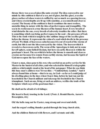 throne there was a sea of glass like unto crystal. The idea conveyedto our
minds by this emblem is that of a sea, not of glass, but like glass, a sea the
glassysurface ofwhose waters is ruffled by not so much as a passing breeze,
and whose crystaldepths are lit up with sunshine, a sea smoothand clearas
crystal. The beauty of the emblem is that it combines the most restless,
unstable thing in nature with the idea of perfectrepose and tranquillity. The
sea in its restlessnessis a true likeness ofthe human heart. Every breath of
wind disturbs the one, every breath of adversity troubles the other. But there
is something which can bring perfect repose to the soul—the presence ofGod.
This is the truth which is taught by this sublime image of the sea like glass
before the throne. It represents the calm of a soul which dwells in the presence
of God. We think of heaven as calm because it is out of reachof the storms of
earth, but this is not the idea conveyed by the vision. The heavenwhich it
reveals is a heavenon earth. The scene ofthe Apocalypse is laid, not in some
far-off sphere, some fabled Elysium, but here on earth. Heaven is within the
goodman’s heart. The sea which is before the throne is smooth and clearas
crystal, not because it is remote from earthly storms, but because the Spirit of
God moves upon the face of the waters.
I knew a man, since gone to his rest, who carried on an active service for his
Masterin the busiestof all cities, and who selectedfor himself a telegraphic
address which might stand at the head of his notepaper. What do you think
this busy man’s address was? It was this:—“Undisturbed, London.” And it
always found him at home—that is to say, in God—so far as I could judge of
his dwelling-place in the days when I knew him, before he had run out his
leaseholdin the Church militant and takenup his freehold in the Church
triumphant. Such an one, living at such an address, verifies the truth of the
Scripture which says of the good man that—
He shall not be afraid of evil tidings;
His heart is fixed, trusting in the Lord.1 [Note:J. RendelHarris, Aaron’s
Breastplate, 44.]
Oh! the bells rang out for Easter, rang strong and sweetand shrill,
And the organ’s rolling thunder pealedthrough the long church aisle,
And the children fluttered with flowers, and I satmute and still,
 