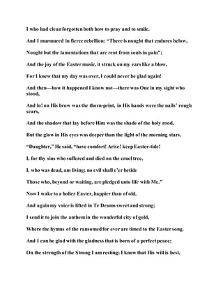 I who had cleanforgottenboth how to pray and to smile.
And I murmured in fierce rebellion: “There is nought that endures below,
Nought but the lamentations that are rent from souls in pain”;
And the joy of the Eastermusic, it struck on my ears like a blow,
For I knew that my day was over, I could never be glad again!
And then—how it happened I know not—there was One in my sight who
stood,
And lo! on His brow was the thorn-print, in His hands were the nails’ rough
scars,
And the shadow that lay before Him was the shade of the holy rood,
But the glow in His eyes was deeperthan the light of the morning stars.
“Daughter,” He said, “have comfort! Arise! keepEaster-tide!
I, for thy sins who suffered and died on the cruel tree,
I, who was dead, am living; no evil shall e’er betide
Those who, beyond or waiting, are pledged unto life with Me.”
Now I wake to a holier Easter, happier than of old,
And againmy voice is lifted in Te Deums sweetand strong;
I send it to join the anthem in the wonderful city of gold,
Where the hymns of the ransomedfor everare timed to the Eastersong.
And I can he glad with the gladness that is born of a perfectpeace;
On the strength of the Strong I am resting; I know that His will is best,
 