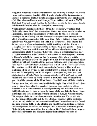 bring into remembrance the circumstances in which they were spoken. Here is
a man sitting among a handful of His friends, who is within four-and-twenty
hours of a shameful death, which to all appearance was the utter annihilation
of all His claims and hopes, and He says, ‘Trust in God, and trust in Me’! I
think that if we had heard that for the first time, we should have understood a
little better than some of us do the depth of its meaning.
What is it that Christ asks forhere? Or rather let me say, What is it that
Christ offers to us here? Forwe must not look at the words as a demand or as
a command, but rather as a merciful invitation to do what it is life and
blessing to do. It is a very low and inadequate interpretation of these words
which takes them as meaning little more than ‘Believe in God, believe that He
is; believe in Me, believe that I am.’ But it is scarcelyless so to suppose that
the mere assentofthe understanding to His teaching is all that Christ is
asking for here. By no means;what He invites us to goes a greatdeal deeper
than that. The essenceofit is an act of the will and of the heart, not of the
understanding at all. A man may believe in Him as a historical person, may
acceptall that is said about Him here, and yet not be within sight of the trust
in Him of which He here speaks. Forthe essenceofthe whole is not the
intellectual process ofassentto a proposition, but the intensely personalactof
yielding up will and heart to a living person. Faith does not graspa doctrine,
but a heart. The trust which Christ requires is the bond that unites souls with
Him; and the very life of it is entire committal of myself to Him in all my
relations and for all my needs, and absolute utter confidence in Him as all-
sufficient for everything that I can require. Let us get awayfrom the cold
intellectualism of ‘belief’ into the warm atmosphere of ‘trust,’ and we shall
understand better than by many volumes what Christ here means and the
sphere and the powerand the blessednessofthat faith which Christ requires.
Further, note that, whatevermay be this believing in Him which He asks from
us or invites us to render, it is preciselythe same thing which He bids us
render to God. The two clauses in the original bring out that idea even more
vividly than in our version, because the order of the words in the latter clause
is inverted; and they read literally thus: ‘Believe in God, in Me also believe.’
The purpose of the inversion is to put these two, God and Christ, as close
togetheras possible; and to put the two identical emotions at the beginning
and at the end, at the two extremes and outsides of the whole sentence. Could
language be more deliberately adopted and moulded, even in its consecution
and arrangement, to enforce this thought, that whateverit is that we give to
Christ, it is the very same thing that we give to God? And so He here proposes
Himself as the worthy and adequate recipient of all these emotions of
 